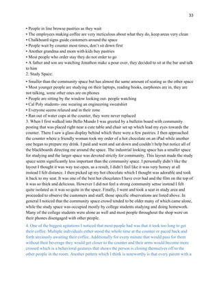 33
• People in line browse pastries as they wait
• The employees making coffee are very meticulous about what they do, keep areas very clean
• Chalkboard signs guide customers around the space
• People wait by counter most times, don’t sit down first
• Another grandma and mom with kids buy pastries
• Most people who order stay they do not order to go
• A father and son are watching Jonathon make a pour over, they decided to sit at the bar and talk
to him
2. Study Space:
• Smaller than the community space but has almost the same amount of seating as the other space
• Most younger people are studying on their laptops, reading books, earphones are in, they are
not talking, some other ones are on phones
• People are sitting by the window looking out- people watching
• Cal Poly students- one wearing an engineering sweatshirt
• Everyone seems relaxed and in their zone
• Ran out of water cups at the counter, they were never replaced
3. When I first walked into Bello Mundo I was greeted by a bulletin board with community
posting that was placed right near a cute table and chair set up which lead my eyes towards the
counter. There I saw a glass display behind which there were a few pastries. I then approached
the counter where a friendly woman took my order of a hot chocolate on an iPad while another
one began to prepare my drink. I paid and went and sat down and couldn’t help but notice all of
the blackboards directing me around the space. The industrial looking space has a smaller space
for studying and the larger space was devoted strictly for community. This layout made the study
space seem significantly less important than the community space. I personally didn’t like the
layout I thought it was way too open, as a result, I didn’t feel like it was very homey at all
instead I felt distance. I then picked up my hot chocolate which I thought was adorable and took
it back to my seat. It was one of the best hot chocolates I have ever had and the film on the top of
it was so thick and delicious. However I did not feel a strong community sense instead I felt
quite isolated as it was so quite in the space. Finally, I went and took a seat in study area and
proceeded to observe the customers and staff, those specific observations are listed above. In
general I noticed that the community space crowd tended to be older many of which came alone,
while the study space was occupied mostly by college students studying and doing homework.
Many of the college students were alone as well and most people throughout the shop were on
their phones disengaged with other people.
4. One of the biggest agitations I noticed that most people had was that it took too long to get
their coffee. Multiple individuals either stood the whole time at the counter or paced back and
forth anxiously awaiting their coffee. Additionally for every minute that would pass for them
without their beverage they would get closer to the counter and their arms would become more
crossed which is a behavioral gestures that shows the person is closing themselves off to the
other people in the room. Another pattern which I think is noteworthy is that every parent with a
 