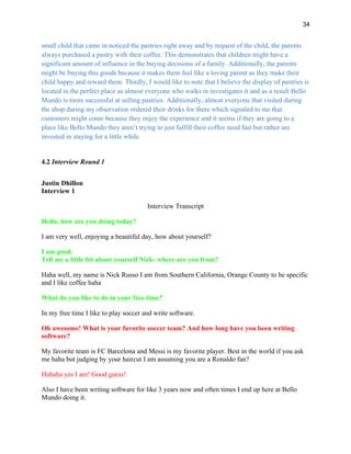34
small child that came in noticed the pastries right away and by request of the child, the parents
always purchased a pastry with their coffee. This demonstrates that children might have a
significant amount of influence in the buying decisions of a family. Additionally, the parents
might be buying this goods because it makes them feel like a loving parent as they make their
child happy and reward them. Thirdly, I would like to note that I believe the display of pastries is
located in the perfect place as almost everyone who walks in investigates it and as a result Bello
Mundo is more successful at selling pastries. Additionally, almost everyone that visited during
the shop during my observation ordered their drinks for there which signaled to me that
customers might come because they enjoy the experience and it seems if they are going to a
place like Bello Mundo they aren’t trying to just fulfill their coffee need fast but rather are
invested in staying for a little while
4.2 Interview Round 1
Justin Dhillon
Interview 1
Interview Transcript
Hello, how are you doing today?
I am very well, enjoying a beautiful day, how about yourself?
I am good.
Tell me a little bit about yourself Nick- where are you from?
Haha well, my name is Nick Russo I am from Southern California, Orange County to be specific
and I like coffee haha
What do you like to do in your free time?
In my free time I like to play soccer and write software.
Oh awesome! What is your favorite soccer team? And how long have you been writing
software?
My favorite team is FC Barcelona and Messi is my favorite player. Best in the world if you ask
me haha but judging by your haircut I am assuming you are a Ronaldo fan?
Hahaha yes I am! Good guess!
Also I have been writing software for like 3 years now and often times I end up here at Bello
Mundo doing it.
 