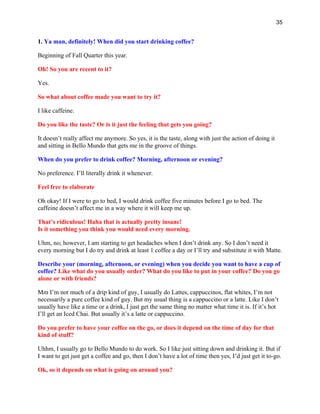 35
1. Ya man, definitely! When did you start drinking coffee?
Beginning of Fall Quarter this year.
Oh! So you are recent to it?
Yes.
So what about coffee made you want to try it?
I like caffeine.
Do you like the taste? Or is it just the feeling that gets you going?
It doesn’t really affect me anymore. So yes, it is the taste, along with just the action of doing it
and sitting in Bello Mundo that gets me in the groove of things.
When do you prefer to drink coffee? Morning, afternoon or evening?
No preference. I’ll literally drink it whenever.
Feel free to elaborate
Oh okay! If I were to go to bed, I would drink coffee five minutes before I go to bed. The
caffeine doesn’t affect me in a way where it will keep me up.
That’s ridiculous! Haha that is actually pretty insane!
Is it something you think you would need every morning.
Uhm, no; however, I am starting to get headaches when I don’t drink any. So I don’t need it
every morning but I do try and drink at least 1 coffee a day or I’ll try and substitute it with Matte.
Describe your (morning, afternoon, or evening) when you decide you want to have a cup of
coffee? Like what do you usually order? What do you like to put in your coffee? Do you go
alone or with friends?
Mm I’m not much of a drip kind of guy, I usually do Lattes, cappuccinos, flat whites, I’m not
necessarily a pure coffee kind of guy. But my usual thing is a cappuccino or a latte. Like I don’t
usually have like a time or a drink, I just get the same thing no matter what time it is. If it’s hot
I’ll get an Iced Chai. But usually it’s a latte or cappuccino.
Do you prefer to have your coffee on the go, or does it depend on the time of day for that
kind of stuff?
Uhhm, I usually go to Bello Mundo to do work. So I like just sitting down and drinking it. But if
I want to get just get a coffee and go, then I don’t have a lot of time then yes, I’d just get it to-go.
Ok, so it depends on what is going on around you?
 