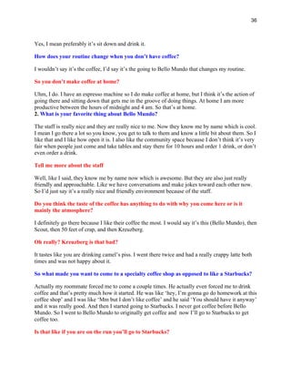 36
Yes, I mean preferably it’s sit down and drink it.
How does your routine change when you don’t have coffee?
I wouldn’t say it’s the coffee, I’d say it’s the going to Bello Mundo that changes my routine.
So you don’t make coffee at home?
Uhm, I do. I have an espresso machine so I do make coffee at home, but I think it’s the action of
going there and sitting down that gets me in the groove of doing things. At home I am more
productive between the hours of midnight and 4 am. So that’s at home.
2. What is your favorite thing about Bello Mundo?
The staff is really nice and they are really nice to me. Now they know me by name which is cool.
I mean I go there a lot so you know, you get to talk to them and know a little bit about them. So I
like that and I like how open it is. I also like the community space because I don’t think it’s very
fair when people just come and take tables and stay there for 10 hours and order 1 drink, or don’t
even order a drink.
Tell me more about the staff
Well, like I said, they know me by name now which is awesome. But they are also just really
friendly and approachable. Like we have conversations and make jokes toward each other now.
So I’d just say it’s a really nice and friendly environment because of the staff.
Do you think the taste of the coffee has anything to do with why you come here or is it
mainly the atmosphere?
I definitely go there because I like their coffee the most. I would say it’s this (Bello Mundo), then
Scout, then 50 feet of crap, and then Kreuzberg.
Oh really? Kreuzberg is that bad?
It tastes like you are drinking camel’s piss. I went there twice and had a really crappy latte both
times and was not happy about it.
So what made you want to come to a specialty coffee shop as opposed to like a Starbucks?
Actually my roommate forced me to come a couple times. He actually even forced me to drink
coffee and that’s pretty much how it started. He was like ‘hey, I’m gonna go do homework at this
coffee shop’ and I was like ‘Mm but I don’t like coffee’ and he said ‘You should have it anyway’
and it was really good. And then I started going to Starbucks. I never got coffee before Bello
Mundo. So I went to Bello Mundo to originally get coffee and now I’ll go to Starbucks to get
coffee too.
Is that like if you are on the run you’ll go to Starbucks?
 
