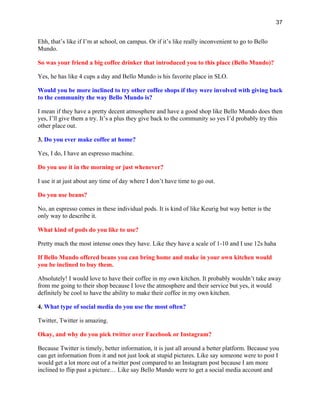 37
Ehh, that’s like if I’m at school, on campus. Or if it’s like really inconvenient to go to Bello
Mundo.
So was your friend a big coffee drinker that introduced you to this place (Bello Mundo)?
Yes, he has like 4 cups a day and Bello Mundo is his favorite place in SLO.
Would you be more inclined to try other coffee shops if they were involved with giving back
to the community the way Bello Mundo is?
I mean if they have a pretty decent atmosphere and have a good shop like Bello Mundo does then
yes, I’ll give them a try. It’s a plus they give back to the community so yes I’d probably try this
other place out.
3. Do you ever make coffee at home?
Yes, I do, I have an espresso machine.
Do you use it in the morning or just whenever?
I use it at just about any time of day where I don’t have time to go out.
Do you use beans?
No, an espresso comes in these individual pods. It is kind of like Keurig but way better is the
only way to describe it.
What kind of pods do you like to use?
Pretty much the most intense ones they have. Like they have a scale of 1-10 and I use 12s haha
If Bello Mundo offered beans you can bring home and make in your own kitchen would
you be inclined to buy them.
Absolutely! I would love to have their coffee in my own kitchen. It probably wouldn’t take away
from me going to their shop because I love the atmosphere and their service but yes, it would
definitely be cool to have the ability to make their coffee in my own kitchen.
4. What type of social media do you use the most often?
Twitter, Twitter is amazing.
Okay, and why do you pick twitter over Facebook or Instagram?
Because Twitter is timely, better information, it is just all around a better platform. Because you
can get information from it and not just look at stupid pictures. Like say someone were to post I
would get a lot more out of a twitter post compared to an Instagram post because I am more
inclined to flip past a picture… Like say Bello Mundo were to get a social media account and
 