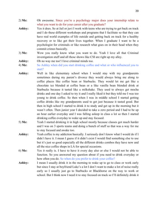 39
2) Me: Oh awesome. Since you’re a psychology major does your internship relate to
what you want to do for your career after you graduate?
Ashley: Yes it does. So at Jail or juvi I work with teens who are trying to get back on track
and I do these different workshops and programs that I facilitate so that they can
have real world examples of life outside and getting back on track for a healthy
recovery or to like get their lives together. When I graduate I want to be a
psychologist for criminals or like research what goes on in their head when they
commit crimes basically.
3) Me: Wow you really know what you want to do. Yeah I love all that Criminal
investigation stuff and all those shows like CSI are right up my alley.
Ashley: Oh no way me too! I love criminal minds too.
4) Me: So Ashley when did you start drinking coffee and what or who influenced you to
start?
Ashley: Well in like elementary school when I would stay with my grandparents
sometimes during my parent’s divorce they would always bring me along to
coffee places like coffee bean or Starbucks. They would let me get like a
chocolate ice blended at coffee bean or a like vanilla bean blended drink at
Starbucks because it tasted like a milkshake. They used to always get mocha
drinks and one day I asked to try it and I really liked it but they told me I was too
young to drink coffee. So then when I was in middle school I started getting
coffee drinks like my grandparents used to get just because it tasted good. But
then in high school I started to drink it to study and get up in the morning but it
wasn’t often. Then junior year I decided to take a zero period and I had to be up
an hour earlier everyday and I was falling asleep in class a lot so then I started
drinking coffee everyday to wake up and stay focused.
5) Me: Yeah I started drinking it in high school mostly because classes got much harder
and I was on 3 sports teams and doing a bunch of stuff so that was a way for me
to stay focused and awake too.
Ashley: Yeah coffee is my addiction basically. I seriously don’t know what I would do if I
didn’t have it. I mean I guess if it didn’t exist I would find something else to use
but it’s just so good especially all the different drinks combos they have now and
all the nice coffee shops in LA for special occasions.
6) Me: Yes it really is. I have to have it every day also or else I would not be able to
function. So you answered my question about if you need to drink everyday or
how often you do. So when do you prefer to drink your coffee?
Ashley: I mean I usually drink it in the morning to wake up to go to class or work early
but since I stay at boyfriend Luke’s a lot I don’t want to make a lot of noise really
early so I usually just go to Starbucks or Blackhorse on the way to work or
school. But I think now I need it to stay focused on track so I’ll definitely drink it
 