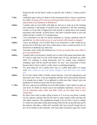 40
during the day too but there’s really no specific time I drink it, I always need it
really.
7) Me: I definitely agree with you I drink it in the morning but there’s always a good time
for coffee. So going off of what you mentioned about buying coffee; what’s your
typical drink at say Starbucks or Blackhorse?
Ashley: I usually order an iced coffee with light ice and soy to wake up in the morning
and sometimes I add pumps of caramel syrup. Sometimes I feel like something
sweeter so I’ll get like a Frappuccino with soymilk or upside down iced caramel
macchiato with soymilk. At black horse I like their Caramello drink or just iced
coffee, but that’s usually if I’m studying there.
8) Me: I love macchiatos too and I’m lactose intolerant so I always substitute milk for
soymilk too. So what would you say is your favorite coffee brand or company?
Ashley: I grew up drinking a lot of coffee bean in my hometown so that would be my
favorite but in SLO they don’t have coffee bean so then I would say Peets if I’m
downtown or Starbucks any other time.
9) Me: Awesome, yeah I really like Starbucks too. So do you usually take your coffee to
go or stay and drink it?
Ashley: I usually order to go because I usually am in a rush or like going somewhere after.
If I need to study and I’m sick of the library then I’ll stay and drink my coffee
while I’m studying or doing homework, but I’m usually more productive
someplace quiet and by myself and there’s no way I can concentrate at home
because then I want to watch tv or like clean or something (laughing).
10) Me: Yes same thing for me I usually don’t stay at a coffee shop unless I’m doing
work. How would you say your routine changes if you don’t have your coffee
yet?
Ashley: So if I don’t drink coffee I literally cannot function. I just feel unproductive and
tired and I can’t focus. I also get headaches and like feel weird and like delirious
if its already late at night. I’m so addicted to coffee now that it doesn’t give me
headaches if I drink too much only if I don’t drink it.
11) Me: Oh wow yeah you are definitely an avid coffee drinker. I don’t think I’m quite on
your level, if I drink too much it gives me headaches sometimes. Anyway since
you do sometimes make coffee and didn’t really go into detail what is your
routine like?
Ashley: So when I have time to make coffee at home or if ‘m at my own house I usually
use my espresso machine that has the front to make regular coffee and then the
side makes espressos. My grandparents bought it for me when I came to college
it’s really nice and makes really good strong coffee but the set up and clean up for
the espresso side takes a while and I normally don’t give myself enough time to
do it so its usually on the weekends. And I just make it and pour sugar into it until
 
