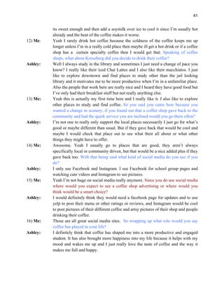 41
its sweet enough and then add a soymilk over ice to cool it since I’m usually hot
already and the heat of the coffee makes it worse.
12) Me: Yeah I rarely drink hot coffee because the coldness of the coffee keeps me up
longer unless I’m in a really cold place then maybe ill get a hot drink or if a coffee
shop has a certain specialty coffee then I would get that. Speaking of coffee
shops, what about Kreuzberg did you decide to drink their coffee?
Ashley: Well I always study in the library and sometimes I just need a change of pace you
know? I really like their iced Chai Lattes and I also like their macchiatos. I just
like to explore downtown and find places to study other than the jail looking
library and it motivates me to be more productive when I’m in a unfamiliar place.
Also the people that work here are really nice and I heard they have good food but
I’ve only had their breakfast stuff but not really anything else.
13) Me: Yeah this is actually my first time here and I really like it. I also like to explore
other places to study and find coffee. So you said you came here because you
wanted a change in scenery; if you found out that a coffee shop gave back to the
community and had the quick service you are inclined would you go there often?
Ashley: I’m not one to really only support the local places necessarily I just go for what’s
good or maybe different than usual. But if they gave back that would be cool and
maybe I would check that place out to see what their all about or what other
things they might have to offer.
14) Me: Awesome. Yeah I usually go to places that are good, they aren’t always
specifically local or community driven, but that would be a nice added plus if they
gave back too. With that being said what kind of social media do you use if you
do?
Ashley: I only use Facebook and Instagram. I use Facebook for school group pages and
watching cute videos and Instagram to see pictures.
15) Me: Yeah I’m not huge on social media really anymore. Since you do use social media
where would you expect to see a coffee shop advertising or where would you
think would be a smart choice?
Ashley: I would definitely think they would need a facebook page for updates and to use
yelp to post their menu or other ratings or reviews, and Instagram would be cool
to post pictures of their different coffee and artsy pictures of their shop and people
drinking their coffee.
16) Me: Those are all great social media sites. So wrapping up what role would you say
coffee has played in your life?
Ashley: I definitely think that coffee has shaped me into a more productive and engaged
student. It has also brought more happiness into my life because it helps with my
mood and wakes me up and I just really love the taste of coffee and the way it
makes me full and happy.
 