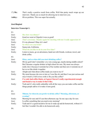 42
17) Me: That’s really a positive result from coffee. Well that pretty much wraps up our
interview. Thank you so much for allowing me to interview you.
Ashley: Oh no problem. This was super fun actually.
Jessi Biagioni
Interview Transcript 1:
P1:
Jessi: Hey how was dinner?
Emily: Good we went to Chipotle it was so good!
Jessi: That’s awesome. Thanks again for meeting with me I really appreciate it!
Emily: It’s my pleasure! Okay let’s start!
Jessi: So where are you from?
Emily: Sunnyvale, California.
Jessi: What do you like to do in your free time?
Emily: Listen to music, go on adventures, hand out with friends, workout, travel, and
drink coffee.
P2:
Jessi: Okay, and so when did you start drinking coffee?
Emily: Oh my god I don’t remember- at a very young age, maybe during middle school?
But I became a regular drinker in high school for sure. My mom was always
really into it because it reminds her of her mother and then now it reminds me of
her so we like drink it together.
Jessi: Alright and what about coffee made you want to try it?
Emily: My mom because she was so into so I was like oh, and then I was just curious and
once I tried it, I fell in love with it. Do you like coffee?
Jessi: I’ve only had coffee black, so I guess I haven’t really experimented enough
and found a way to make it that I like.
Emily: Yeah and it’s also really unhealthy with all the ways you can make coffee and the
things people add to it to make it taste good.
P3:
Jessi: Mhmm. So when do you prefer to drink coffee? Morning, afternoon, or
evening?
Emily: Morning for sure and if I can then afternoon cup. So one cup a day for sure.
Jessi: Is coffee something that you need every morning?
Emily: Yeah and it’s a good incentive for me to wake up and do homework, without it I
feel like I wouldn’t be able to do homework early.
P4:
 