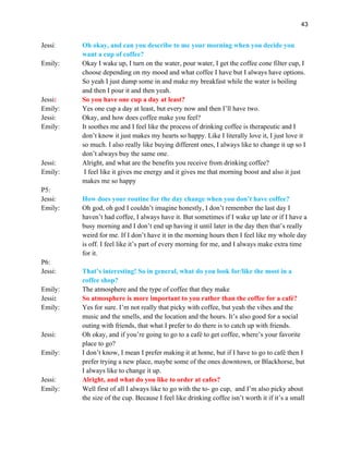 43
Jessi: Oh okay, and can you describe to me your morning when you decide you
want a cup of coffee?
Emily: Okay I wake up, I turn on the water, pour water, I get the coffee cone filter cup, I
choose depending on my mood and what coffee I have but I always have options.
So yeah I just dump some in and make my breakfast while the water is boiling
and then I pour it and then yeah.
Jessi: So you have one cup a day at least?
Emily: Yes one cup a day at least, but every now and then I’ll have two.
Jessi: Okay, and how does coffee make you feel?
Emily: It soothes me and I feel like the process of drinking coffee is therapeutic and I
don’t know it just makes my hearts so happy. Like I literally love it, I just love it
so much. I also really like buying different ones, I always like to change it up so I
don’t always buy the same one.
Jessi: Alright, and what are the benefits you receive from drinking coffee?
Emily: I feel like it gives me energy and it gives me that morning boost and also it just
makes me so happy
P5:
Jessi: How does your routine for the day change when you don’t have coffee?
Emily: Oh god, oh god I couldn’t imagine honestly, I don’t remember the last day I
haven’t had coffee, I always have it. But sometimes if I wake up late or if I have a
busy morning and I don’t end up having it until later in the day then that’s really
weird for me. If I don’t have it in the morning hours then I feel like my whole day
is off. I feel like it’s part of every morning for me, and I always make extra time
for it.
P6:
Jessi: That’s interesting! So in general, what do you look for/like the most in a
coffee shop?
Emily: The atmosphere and the type of coffee that they make
Jessi: So atmosphere is more important to you rather than the coffee for a café?
Emily: Yes for sure. I’m not really that picky with coffee, but yeah the vibes and the
music and the smells, and the location and the hours. It’s also good for a social
outing with friends, that what I prefer to do there is to catch up with friends.
Jessi: Oh okay, and if you’re going to go to a café to get coffee, where’s your favorite
place to go?
Emily: I don’t know, I mean I prefer making it at home, but if I have to go to café then I
prefer trying a new place, maybe some of the ones downtown, or Blackhorse, but
I always like to change it up.
Jessi: Alright, and what do you like to order at cafes?
Emily: Well first of all I always like to go with the to- go cup, and I’m also picky about
the size of the cup. Because I feel like drinking coffee isn’t worth it if it’s a small
 