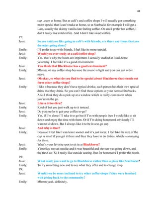44
cup , even at home. But at café’s and coffee shops I will usually get something
more special that I can’t make at home, so at Starbucks for example I will get a
Late, usually the skinny vanilla late feeling coffee. Oh and I prefer hot coffee, I
don’t really like cold coffee. And I don’t like sweet coffee.
P7:
Jessi: So you said you like going to café’s with friends, are there any times that you
do enjoy going alone?
Emily: I’d prefer to go with friends, I feel like its more special.
Jessi: Would you ever study at a café/coffee shop?
Emily: Yes, that’s why the hours are important. I actually studied at Blackhorse
yesterday. I feel like it’s a good environment.
Jessi: You think that Blackhorse has a good environment?
Emily: Mhmm, or any coffee shop because the music is light and you can just order
more.
Jessi: Oh okay, so what do you find to be special about Blackhorse that stands out
form other coffee shops?
Emily: I like it because they don’t have typical drinks; each person has their own special
drink that they drink. So you can’t find those options at your normal Starbucks.
Also I think they do a pick up at a window which is really convenient when
you’re on the go.
Jessi: Like a drive-thru?
Emily: Kind of but you just walk up to it instead.
Jessi: Do you prefer to get your coffee to-go?
Emily: Yes, if I’m alone I’ll take it to go but if I’m with people then I would like to sit
down and enjoy the time with them. Or if I’m doing homework obviously I’ll
want to sit down. But I always like it to be in a to-go cup
Jessi: And why is that?
Emily: Because I feel like I can leave sooner and it’s just nicer. I feel like the size of the
cup is small if you get it there and then they have to do dishes, which is annoying
for them.
Jessi: What’s your favorite spot to sit in at Blackhorse?
Emily: Yesterday we sat outside and it was beautiful and the sun was going down, and
the fresh air. So I really like outside seating. But for homework I prefer the booth.
P8:
Jessi: What made you want to go to Blackhorse rather than a place like Starbucks?
Emily: To try something new and to see what they offer and to change it up.
P9:
Jessi: Would you be more inclined to try other coffee shops if they were involved
with giving back to the community?
Emily: Mhmm yeah, definitely.
 