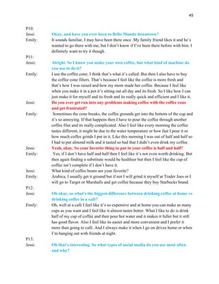 45
P10:
Jessi: Okay, and have you ever been to Bello Mundo downtown?
Emily: It sounds familiar, I may have been there once .My family friend likes it and he’s
wanted to go there with me, but I don’t know if I’ve been there before with him. I
definitely want to try it though.
P11:
Jessi: Alright. So I know you make your own coffee, but what kind of machine do
you use to do it?
Emily: I use the coffee cone; I think that’s what it’s called. But then I also have to buy
the coffee cone filters. That’s because I feel like the coffee is more fresh and
that’s how I was raised and how my mom made her coffee. Because I feel like
when you make it in a pot it’s sitting out all day and its fresh. So I like how I can
just make it for myself and its fresh and its really quick and efficient and I like it.
Jessi: Do you ever get run into any problems making coffee with the coffee cone
and get frustrated?
Emily: Sometimes the cone breaks, the coffee grounds get into the bottom of the cup and
it’s so annoying. If that happens then I have to pour the coffee through another
coffee filer and its really complicated. Also I feel like every morning the coffee
tastes different, it might be due to the water temperature or how fast I pour it or
how much coffee grinds I put in it. Like this morning I was out of half and half so
I had to put almond milk and it tasted so bad that I didn’t even drink my coffee.
Jessi: Yeah, okay. So your favorite thing to put in your coffee is half and half?
Emily: Yes, if I don’t have half and half then I feel like it’s not even worth drinking. But
then again finding a substitute would be healthier but then I feel like the cup of
coffee isn’t complete if I don’t have it.
Jessi: What kind of coffee beans are your favorite?
Emily: Arabica, I usually get it ground but if not I will grind it myself at Trader Joes or I
will go to Target or Marshalls and get coffee because they buy Starbucks brand.
P12:
Jessi: Oh okay, so what’s the biggest difference between drinking coffee at home vs
drinking coffee in a café?
Emily: Oh, well at a café I feel like it’s so expensive and at home you can make as many
cups as you want and I feel like it almost tastes better. What I like to do is drink
half of my cup of coffee and then pour hot water and it makes it fuller but it still
has good flavor. Also I feel like its easier and more convenient and I prefer it
more than going to café. And I always make it when I go on drives home or when
I’m hanging out with friends at night.
P13:
Jessi: Oh that’s interesting. So what types of social media do you use most often
and why?
 