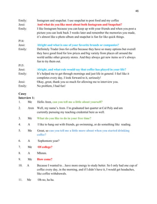 46
Emily: Instagram and snapchat. I use snapchat to post food and my coffee
Jessi: And what do you like most about both Instagram and Snapchat?
Emily: I like Instagram because you can keep up with your friends and when you post a
picture you can look back 3 weeks later and remember the memories you made,
it’s almost like a photo album and snapchat is fun for like quick things.
P14:
Jessi: Alright and what is one of your favorite brands or companies?
Emily: Definitely Trader Joes for coffee because they have so many options but overall
they have good food for low prices and big variety from places all around the
world unlike other grocery stores. And they always get new items so it’s always
fun to try them out.
P15:
Jessi: Alright, and what role would say that coffee has played in your life?
Emily: It’s helped me to get through mornings and just life in general. I feel like it
completes every day, I look forward to it, seriously!
Jessi: Okay, great, thank you so much for allowing me to interview you.
Emily: No problem, I had fun!
Casey
Interview 1:
1. Me Hello Aren, can you tell me a little about yourself?
2. Aren Well, my name’s Aren. I’m graduated last quarter at Cal Poly and am
currently pursuing my teaching credential here as well.
3. Me What do you like to do in your free time?
4. A I like to hang out with friends, go swimming, or do something like reading.
5. Me Great, so can you tell me a little more about when you started drinking
coffee?
6. A Sophomore year?
7. Me Of college?
8. A Mhmm.
9. Me How come?
10. A Because I wanted to…have more energy to study better. So I only had one cup of
coffee every day, in the morning, and if I didn’t have it, I would get headaches,
like coffee withdrawals.
11. Me Oh no, ha ha.
 