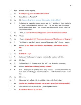 47
12. Aren So I had to keep it going.
13. Me Would you say you were addicted to coffee?
14. A Yeah, I think so. *laughter*
15. Me Ok. Can you describe to me your daily routine for breakfast?
16. A So I would get my coffee, instant packet. And then I would get it from Starbucks
or Costco. And then I would just pour it into a cup, boil water, and then pour it
into a coffee cup and while I wait for it to cool down, I would get like a bowl of
cereal and have milk.
17. Me Hmm, ok. Is there a reason why you use Starbucks and Costco coffee?
18. Aren Cheap.
19. Me Cheap. Alright, that’s it? There’s no other reason? Just because of the price?
20. A Well the price and also it had the option of dark roast…that’s the one I wanted.
21. Me Mhmm. So how many cups of coffee would you say you consume now per
day?
22. A Half.
23. Me Half? Half a cup?
24. A Half a cup. Well instead of using the whole packet I just use half of it.
25. Me Oh okay.
26. A And then I only fill the water up to like, half a cup. So it’s not too watery.
27. Me Mhmm. Is there a reason why you only use half?
28. A Well…people give me guilt trip about being addicted…so during the summer my
mom made me actually get off coffee and I had a headache for two weeks. Every
day.
29. Me Oh wow…
30. A I drank tea, so it helped with the caffeine withdrawals. So it’s okay.
31. Me So what are some benefits would you say you receive from drinking coffee?
32. A I felt more alert during the day and I just really like the taste.
33. Me What about the taste do you like?
 