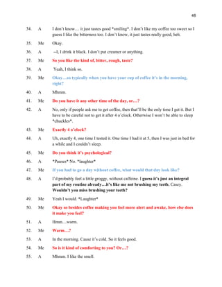 48
34. A I don’t know… it just tastes good *smiling*. I don’t like my coffee too sweet so I
guess I like the bitterness too. I don’t know, it just tastes really good, heh.
35. Me Okay.
36. A --I, I drink it black. I don’t put creamer or anything.
37. Me So you like the kind of, bitter, rough, taste?
38. A Yeah, I think so.
39. Me Okay…so typically when you have your cup of coffee it’s in the morning,
right?
40. A Mhmm.
41. Me Do you have it any other time of the day, or…?
42. A No, only if people ask me to get coffee, then that’ll be the only time I get it. But I
have to be careful not to get it after 4 o’clock. Otherwise I won’t be able to sleep
*chuckles*.
43. Me Exactly 4 o’clock?
44. A Uh, exactly 4, one time I tested it. One time I had it at 5, then I was just in bed for
a while and I couldn’t sleep.
45. Me Do you think it’s psychological?
46. A *Pauses* No. *laughter*
47. Me If you had to go a day without coffee, what would that day look like?
48. A I’d probably feel a little groggy, without caffeine. I guess it’s just an integral
part of my routine already…it’s like me not brushing my teeth, Casey.
Wouldn’t you miss brushing your teeth?
49. Me Yeah I would. *Laughter*
50. Me Okay so besides coffee making you feel more alert and awake, how else does
it make you feel?
51. A Hmm…warm.
52. Me Warm…?
53. A In the morning. Cause it’s cold. So it feels good.
54. Me So is it kind of comforting to you? Or…?
55. A Mhmm. I like the smell.
 