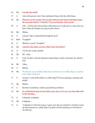49
56. Me You like the smell?
57. A Like at the grocery store I like smelling the beans, like the coffee beans.
58. Me What do you do exactly? Do you just walk up to the beans and kind of open
the cans and smell it? *Chuckles* Can you describe what you do?
59. A Uhh…well the aisle where all the coffee beans are, I walk up to it, where like you
know where the handles are and you pull it down…
60. Me Mhmm
61. A I just go *takes a deep breath through her nose*
62. Both *Laughter*
63. A Mmmm, so good. *Laughter*
64. Me And does that make you buy coffee beans from there?
65. A I’m too lazy to get a grinder.
66. Me Oh…okay.
67. A Yeah. So that’s why the Starbucks instant thing is really convenient. So, which is
easy.
68. Me Okay.
69. A Mhmm.
70. Me Would you say you drink coffee more at home or at a coffee shop, or you buy
your coffee on the go?
71. A At home. I only drink coffee at a coffee shop if I’m just studying or meeting with
people.
72. Me Mhmm.
73. A But then I would buy a whole cup and then just drink it.
74. Me So would that be part of your half a cup a day or let’s say you had coffee half
in the morning…
75. A It depends, it depends.
76. Me It depends…
77. A It depends on what time I guess. I guess now that you mention it, if I plan to meet
up with someone at a coffee shop, I try plan it for the morning so it’ll be part of
my half cup.
 