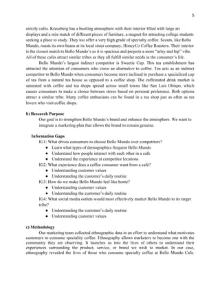5
strictly cafes. Kreuzberg has a bustling atmosphere with their interior filled with large art
displays and a mix-match of different pieces of furniture, a magnet for attracting college students
seeking a place to study. They too offer a very high grade of specialty coffee. Scouts, like Bello
Mundo, roasts its own beans at its local sister company, HoneyCo Coffee Roasters. Their interior
is the closest match to Bello Mundo’s as it is spacious and projects a more “artsy and hip” vibe.
All of these cafes attract similar tribes as they all fulfill similar needs in the consumer’s life.
Bello Mundo’s largest indirect competitor is Sweetie Cup. This tea establishment has
attracted the attention of consumers who crave an alternative to coffee. Tea acts as an indirect
competitor to Bello Mundo when consumers become more inclined to purchase a specialized cup
of tea from a natural tea house as opposed to a coffee shop. The caffeinated drink market is
saturated with coffee and tea shops spread across small towns like San Luis Obispo, which
causes consumers to make a choice between stores based on personal preference. Both options
attract a similar tribe. Many coffee enthusiasts can be found in a tea shop just as often as tea
lovers who visit coffee shops.
b) Research Purpose
Our goal is to strengthen Bello Mundo’s brand and enhance the atmosphere. We want to
integrate a marketing plan that allows the brand to remain genuine.
Information Gaps
IG1: What drives consumers to choose Bello Mundo over competitors?
● Learn what types of demographics frequent Bello Mundo
● Understand how people interact with each other in a cafe
● Understand the experience at competitor locations
IG2: What experience does a coffee consumer want from a cafe?
● Understanding customer values
● Understanding the customer’s daily routine
IG3: How do we make Bello Mundo feel like home?
● Understanding customer values
● Understanding the customer’s daily routine
IG4: What social media outlets would most effectively market Bello Mundo to its target
tribe?
● Understanding the customer’s daily routine
● Understanding customer values
c) Methodology
Our marketing team collected ethnographic data in an effort to understand what motivates
customers to consume speciality coffee. Ethnography allows marketers to become one with the
community they are observing. It launches us into the lives of others to understand their
experiences surrounding the product, service, or brand we wish to market. In our case,
ethnography revealed the lives of those who consume specialty coffee at Bello Mundo Cafe.
 