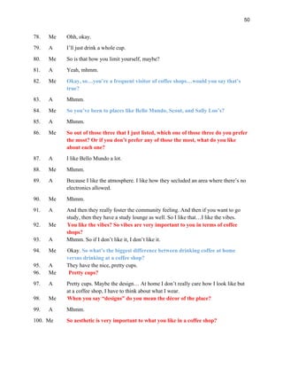 50
78. Me Ohh, okay.
79. A I’ll just drink a whole cup.
80. Me So is that how you limit yourself, maybe?
81. A Yeah, mhmm.
82. Me Okay, so…you’re a frequent visitor of coffee shops…would you say that’s
true?
83. A Mhmm.
84. Me So you’ve been to places like Bello Mundo, Scout, and Sally Loo’s?
85. A Mhmm.
86. Me So out of those three that I just listed, which one of those three do you prefer
the most? Or if you don’t prefer any of those the most, what do you like
about each one?
87. A I like Bello Mundo a lot.
88. Me Mhmm.
89. A Because I like the atmosphere. I like how they secluded an area where there’s no
electronics allowed.
90. Me Mhmm.
91. A And then they really foster the community feeling. And then if you want to go
study, then they have a study lounge as well. So I like that…I like the vibes.
92. Me You like the vibes? So vibes are very important to you in terms of coffee
shops?
93. A Mhmm. So if I don’t like it, I don’t like it.
94. Me Okay. So what’s the biggest difference between drinking coffee at home
versus drinking at a coffee shop?
95. A They have the nice, pretty cups.
96. Me Pretty cups?
97. A Pretty cups. Maybe the design… At home I don’t really care how I look like but
at a coffee shop, I have to think about what I wear.
98. Me When you say “designs” do you mean the décor of the place?
99. A Mhmm.
100. Me So aesthetic is very important to what you like in a coffee shop?
 
