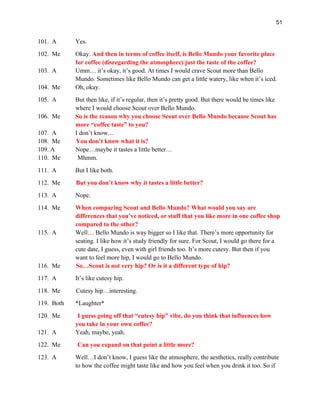 51
101. A Yes.
102. Me Okay. And then in terms of coffee itself, is Bello Mundo your favorite place
for coffee (disregarding the atmosphere) just the taste of the coffee?
103. A Umm… it’s okay, it’s good. At times I would crave Scout more than Bello
Mundo. Sometimes like Bello Mundo can get a little watery, like when it’s iced.
104. Me Oh, okay.
105. A But then like, if it’s regular, then it’s pretty good. But there would be times like
where I would choose Scout over Bello Mundo.
106. Me So is the reason why you choose Scout over Bello Mundo because Scout has
more “coffee taste” to you?
107. A I don’t know…
108. Me You don’t know what it is?
109. A Nope…maybe it tastes a little better…
110. Me Mhmm.
111. A But I like both.
112. Me But you don’t know why it tastes a little better?
113. A Nope.
114. Me When comparing Scout and Bello Mundo? What would you say are
differences that you’ve noticed, or stuff that you like more in one coffee shop
compared to the other?
115. A Well… Bello Mundo is way bigger so I like that. There’s more opportunity for
seating. I like how it’s study friendly for sure. For Scout, I would go there for a
cute date, I guess, even with girl friends too. It’s more cutesy. But then if you
want to feel more hip, I would go to Bello Mundo.
116. Me So…Scout is not very hip? Or is it a different type of hip?
117. A It’s like cutesy hip.
118. Me Cutesy hip…interesting.
119. Both *Laughter*
120. Me I guess going off that “cutesy hip” vibe, do you think that influences how
you take in your own coffee?
121. A Yeah, maybe, yeah.
122. Me Can you expand on that point a little more?
123. A Well…I don’t know, I guess like the atmosphere, the aesthetics, really contribute
to how the coffee might taste like and how you feel when you drink it too. So if
 