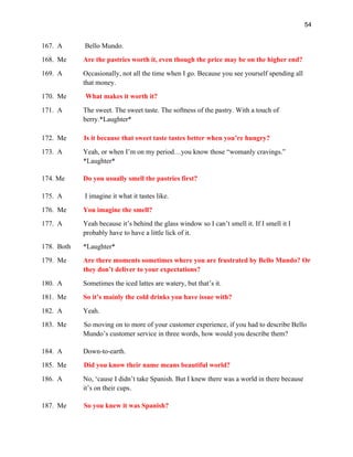 54
167. A Bello Mundo.
168. Me Are the pastries worth it, even though the price may be on the higher end?
169. A Occasionally, not all the time when I go. Because you see yourself spending all
that money.
170. Me What makes it worth it?
171. A The sweet. The sweet taste. The softness of the pastry. With a touch of
berry.*Laughter*
172. Me Is it because that sweet taste tastes better when you’re hungry?
173. A Yeah, or when I’m on my period…you know those “womanly cravings.”
*Laughter*
174. Me Do you usually smell the pastries first?
175. A I imagine it what it tastes like.
176. Me You imagine the smell?
177. A Yeah because it’s behind the glass window so I can’t smell it. If I smell it I
probably have to have a little lick of it.
178. Both *Laughter*
179. Me Are there moments sometimes where you are frustrated by Bello Mundo? Or
they don’t deliver to your expectations?
180. A Sometimes the iced lattes are watery, but that’s it.
181. Me So it’s mainly the cold drinks you have issue with?
182. A Yeah.
183. Me So moving on to more of your customer experience, if you had to describe Bello
Mundo’s customer service in three words, how would you describe them?
184. A Down-to-earth.
185. Me Did you know their name means beautiful world?
186. A No, ‘cause I didn’t take Spanish. But I knew there was a world in there because
it’s on their cups.
187. Me So you knew it was Spanish?
 