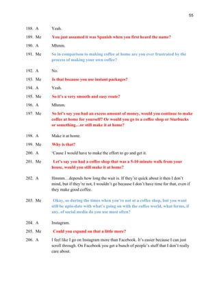 55
188. A Yeah.
189. Me You just assumed it was Spanish when you first heard the name?
190. A Mhmm.
191. Me So in comparison to making coffee at home are you ever frustrated by the
process of making your own coffee?
192. A No.
193. Me Is that because you use instant packages?
194. A Yeah.
195. Me So it’s a very smooth and easy route?
196. A Mhmm.
197. Me So let’s say you had an excess amount of money, would you continue to make
coffee at home for yourself? Or would you go to a coffee shop or Starbucks
or something…or still make it at home?
198. A Make it at home.
199. Me Why is that?
200. A ‘Cause I would have to make the effort to go and get it.
201. Me Let’s say you had a coffee shop that was a 5-10 minute walk from your
house, would you still make it at home?
202. A Hmmm…depends how long the wait is. If they’re quick about it then I don’t
mind, but if they’re not, I wouldn’t go because I don’t have time for that, even if
they make good coffee.
203. Me Okay, so during the times when you’re not at a coffee shop, but you want
still be upto-date with what’s going on with the coffee world, what forms, if
any, of social media do you use most often?
204. A Instagram.
205. Me Could you expand on that a little more?
206. A I feel like I go on Instagram more than Facebook. It’s easier because I can just
scroll through. On Facebook you get a bunch of people’s stuff that I don’t really
care about.
 