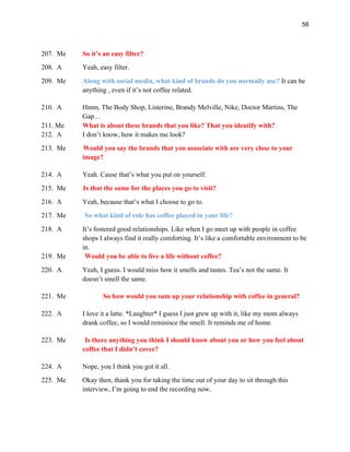 56
207. Me So it’s an easy filter?
208. A Yeah, easy filter.
209. Me Along with social media, what kind of brands do you normally use? It can be
anything , even if it’s not coffee related.
210. A Hmm, The Body Shop, Listerine, Brandy Melville, Nike, Doctor Martins, The
Gap…
211. Me What is about these brands that you like? That you identify with?
212. A I don’t know, how it makes me look?
213. Me Would you say the brands that you associate with are very close to your
image?
214. A Yeah. Cause that’s what you put on yourself.
215. Me Is that the same for the places you go to visit?
216. A Yeah, because that’s what I choose to go to.
217. Me So what kind of role has coffee played in your life?
218. A It’s fostered good relationships. Like when I go meet up with people in coffee
shops I always find it really comforting. It’s like a comfortable environment to be
in.
219. Me Would you be able to live a life without coffee?
220. A Yeah, I guess. I would miss how it smells and tastes. Tea’s not the same. It
doesn’t smell the same.
221. Me So how would you sum up your relationship with coffee in general?
222. A I love it a latte. *Laughter* I guess I just grew up with it, like my mom always
drank coffee, so I would reminisce the smell. It reminds me of home.
223. Me Is there anything you think I should know about you or how you feel about
coffee that I didn’t cover?
224. A Nope, you I think you got it all.
225. Me Okay then, thank you for taking the time out of your day to sit through this
interview, I’m going to end the recording now.
 