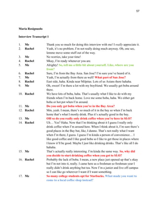 57
Maria Rosignuolo
Interview Transcript 1
1. Me Thank you so much for doing this interview with me! I really appreciate it.
2. Rachel Yeah, it’s no problem. I’m not really doing much anyway. Oh, one sec,
lemme move some stuff out of the way.
3. Me No worries, take your time!
4. Rachel Mkay, I’m ready whenever you are.
5. Me Alrighty! So, tell me a little bit about yourself. Like, where are you
from?
6. Rachel Sure, I’m from the Bay Area. San Jose? I’m sure you’ve heard of it.
7. Me Yeah, I’m actually from there as well! What part of San Jose?
8. Rachel East side, haha. Kinda near Milpitas. Lots of us Asians there hahaha.
9. Me Oh, sweet! I’m there a lot with my boyfriend. We usually get boba around
there.
10. Rachel We have lots of boba, haha. That’s usually what I like to do with my
friends when I’m back home. Love me some boba, haha. We either get
boba or hot pot when I’m around.
11. Me Do you only get boba when you’re in the Bay Area?
12. Rachel Mm, yeah. I mean, there’s so much of it in the bay so when I’m back
home that’s what I mostly drink. Plus it’s actually good in the bay.
13. Me OH so do you really only drink coffee when you’re here in SLO?
14. Rachel Uh… Yes? Haha. Now that I’m thinking about it I guess I really only
drink coffee when I’m around here. When I think about it, I’m sure there’s
good places in the Bay but, like, I dunno. That’s not really what I want
when I’m there, I guess. I guess I’m kinda a person of convenience… I
like good coffee and I like good boba so I like to get those in places where
I know it’ll be good. Maybe I just like drinking drinks. That’s like all I do
hahaha.
15. Me That’s actually really interesting. I’m kinda the same way. So, why did
you decide to start drinking coffee when you got to SLO?
16. Rachel Probably the lack of boba. I mean, a new place just opened up that’s okay
but I’m not into it, really. I came here as a freshman so freshman year I
really didn’t drink anything but tea. Now I’m a junior and live off campus
so I can like go wherever I want if I want something.
17. Me So many college students opt for Starbucks. What made you want to
come to a local coffee shop instead?
 