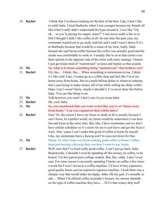 58
18. Rachel I think that I’m always looking for the best of the best. Like, I don’t like
to settle haha. I tried Starbucks when I was younger because my friends all
like it but I really didn’t understand the hype around it. I was like “Uh,
ok… so you’re paying for sugary water?” I was never really a fan so at
first I thought I didn’t like coffee at all. So one time this past year, my
roommate wanted me to go study with her and I said I wasn’t down if it’s
at Starbucks because that would be a waste of my time, really, haha.
Instead she said Scout coffee because the coffee was actually good and the
inside was comfortable to work in. I usually like to sit in that corner over
there (points to the opposite side of the room with more seating). I dunno,
I just get kinda tired of “mainstream” as lame and hipster as that sounds.
20. Me So, what is it about something being “mainstream” that bothers you?
21. Rachel Uh, like… I think, like… When something is mainstream to me, I think
it’s like cold. Like, I wanna go to a coffee shop and feel like I’m at my
home away from home. Not in a multi-billion dollar or whatever industry
that’s just trying to make money off of me while selling me shitty coffee.
Oops. Can I swear? Sorry, maybe I shouldn’t, I’ve never done this before
haha. You can like bleep it out.
22. Me Talk however you want! I don’t care if you swear haha.
23. Rachel Ok, cool, haha.
24. Me So, you mentioned that you want to feel like you’re at “home away
from home.” Can you expand on that a little more?
25. Rachel Sure! So, the reason I leave my home to study at all is usually because I
can’t focus. In a perfect world, my home would be somewhere I can have
fun and focus at the same time. But, like, I have roommates and we don’t
have similar schedules so it’s easier for me to just leave and get the focus I
want. Also ‘cause I can’t make that good of coffee at home by myself.
Like, my roommates have a Keurig and I’m sooo not down for that.
26. Me Hmm. So what stops you from making good coffee at home? Other
than just having a Keurig that you don’t want to use, haha.
27. Rachel Well, now that I’ve tried really good coffee, I can’t just go back, haha.
Realistically, I shouldn’t even be spending all this money on coffee, to be
honest. I’m the typical poor college student. But, like, sadly, I don’t even
care. For some reason I can justify spending 5 bucks on coffee a few times
a week but I won’t invest in a coffee machine. I’d have to buy expensive,
good quality beans and an expensive espresso machine. I wish there was a
cheaper way that would make me happy, haha. Oh my god, it’s actually so
sad…. When I’m offered coffee at people’s houses, my answer depends
on the type of coffee machine they have…. If it’s that watery drip stuff
 