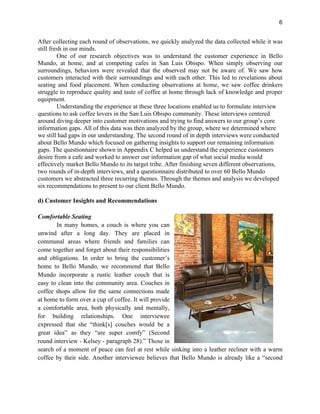 6
After collecting each round of observations, we quickly analyzed the data collected while it was
still fresh in our minds.
One of our research objectives was to understand the customer experience in Bello
Mundo, at home, and at competing cafes in San Luis Obispo. When simply observing our
surroundings, behaviors were revealed that the observed may not be aware of. We saw how
customers interacted with their surroundings and with each other. This led to revelations about
seating and food placement. When conducting observations at home, we saw coffee drinkers
struggle to reproduce quality and taste of coffee at home through lack of knowledge and proper
equipment.
Understanding the experience at these three locations enabled us to formulate interview
questions to ask coffee lovers in the San Luis Obispo community. These interviews centered
around diving deeper into customer motivations and trying to find answers to our group’s core
information gaps. All of this data was then analyzed by the group, where we determined where
we still had gaps in our understanding. The second round of in depth interviews were conducted
about Bello Mundo which focused on gathering insights to support our remaining information
gaps. The questionnaire shown in Appendix C helped us understand the experience customers
desire from a cafe and worked to answer our information gap of what social media would
effectively market Bello Mundo to its target tribe. After finishing seven different observations,
two rounds of in-depth interviews, and a questionnaire distributed to over 60 Bello Mundo
customers we abstracted three recurring themes. Through the themes and analysis we developed
six recommendations to present to our client Bello Mundo.
d) Customer Insights and Recommendations
Comfortable Seating
In many homes, a couch is where you can
unwind after a long day. They are placed in
communal areas where friends and families can
come together and forget about their responsibilities
and obligations. In order to bring the customer’s
home to Bello Mundo, we recommend that Bello
Mundo incorporate a rustic leather couch that is
easy to clean into the community area. Couches in
coffee shops allow for the same connections made
at home to form over a cup of coffee. It will provide
a comfortable area, both physically and mentally,
for building relationships. One interviewee
expressed that she “think[s] couches would be a
great idea” as they “are super comfy” (Second
round interview - Kelsey - paragraph 28).” Those in
search of a moment of peace can feel at rest while sinking into a leather recliner with a warm
coffee by their side. Another interviewee believes that Bello Mundo is already like a “second
 