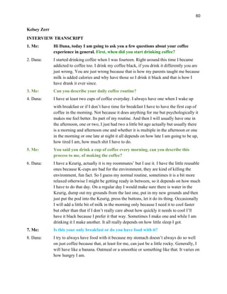 60
Kelsey Zerr
INTERVIEW TRANSCRIPT
1. Me: Hi Dana, today I am going to ask you a few questions about your coffee
experience in general. First, when did you start drinking coffee?
2. Dana: I started drinking coffee when I was fourteen. Right around this time I became
addicted to coffee too. I drink my coffee black, if you drink it differently you are
just wrong. You are just wrong because that is how my parents taught me because
milk is added calories and why have those so I drink it black and that is how I
have drank it ever since.
3. Me: Can you describe your daily coffee routine?
4. Dana: I have at least two cups of coffee everyday. I always have one when I wake up
with breakfast or if I don’t have time for breakfast I have to have the first cup of
coffee in the morning. Not because it does anything for me but psychologically it
makes me feel better. Its part of my routine. And then I will usually have one in
the afternoon, one or two, I just had two a little bit ago actually but usually there
is a morning and afternoon one and whether it is multiple in the afternoon or one
in the morning or one late at night it all depends on how late I am going to be up,
how tired I am, how much shit I have to do.
5. Me: You said you drink a cup of coffee every morning, can you describe this
process to me, of making the coffee?
6. Dana: I have a Keurig, actually it is my roommates’ but I use it. I have the little reusable
ones because K-cups are bad for the environment, they are kind of killing the
environment, fun fact. So I guess my normal routine, sometimes it is a bit more
relaxed otherwise I might be getting ready in between, so it depends on how much
I have to do that day. On a regular day I would make sure there is water in the
Keurig, dump out my grounds from the last one, put in my new grounds and then
just put the pod into the Keurig, press the buttons, let it do its thing. Occasionally
I will add a little bit of milk in the morning only because I need it to cool faster
but other than that if I don’t really care about how quickly it needs to cool I’ll
have it black because I prefer it that way. Sometimes I make one and while I am
drinking it I make another. It all really depends on how little sleep I got.
7. Me: Is this your only breakfast or do you have food with it?
8. Dana: I try to always have food with it because my stomach doesn’t always do so well
on just coffee because that, at least for me, can just be a little rocky. Generally, I
will have like a banana. Oatmeal or a smoothie or something like that. It varies on
how hungry I am.
 