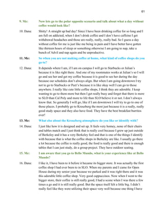 61
9. Me: Now lets go to the polar opposite scenario and talk about what a day without
coffee would look like?
10. Dana: Shitty! A straight up bad day! Since I have been drinking coffee for so long and I
am full on addicted, when I don’t drink coffee and I don’t have caffeine I get
withdrawal headaches and those are really, really, really bad. So I guess a day
without coffee for me is just like me being in pain and I have better have gotten
like thirteen hours of sleep or something otherwise I am going to nap, take a
bunch of Advil and nap again and be unproductive.
11. Me: So when you are not making coffee at home, what kind of coffee shops do you
go to?
12. Dana: It depends where I am, if I am on campus I will go to Starbucks or Julian’s
because it is like right there. And one of my roommates works at Julian’s so I will
go and see her and get my coffee because it is good to see her during the day
because our schedules don’t always align. But when I am going downtown I try
not to go to Starbucks or Peet’s because it is like okay well I can go to those
anywhere. I really like cute little coffee shops, I think they are adorable. I keep
wanting to go to them more but then I get really busy and forget that there is more
to SLO than Cal Poly and more to life than SLO believe it or not. I don’t always
know that. So generally I will go, like if I am downtown I will try to go to one of
those places. I probably go to Kreuzberg the most just because it is a really, really
good study space and they also have food. They have the best breakfast burritos
ever!
13. Me: What else about the Kreuzberg atmosphere do you like or identify with?
14. Dana: I just like how it is designed and set up. It feels very homey, none of their chairs
and tables match and I just think that is really cool because I grew up just outside
of Berkeley and it has a very Berkeley feel and that is one of the things I identify
with because that is what the coffee shops in Berkeley are like. I usually go there
a lot because the coffee is really good, the food is really good and there is enough
tables that I can just study, do a group project. They have outdoor seating.
15. Me: I am aware that you go to Bello Mundo, what is your experience like at Bello
Mundo?
16. Dana: I like it, I have been to it before it became its bigger store. It was actually the first
coffee shop I had ever been to in SLO. When my parents and I came for Open
House during my senior year because we parked and it was right there and it was
this adorable little coffee shop. Very good cappuccinos. Now when I went to the
bigger store, their coffee is still really good, I had a scone when I was there a few
times a go and it is still really good. But the space itself felt a little big. I didn’t
really feel like they were utilizing their space very well because one thing I have
 