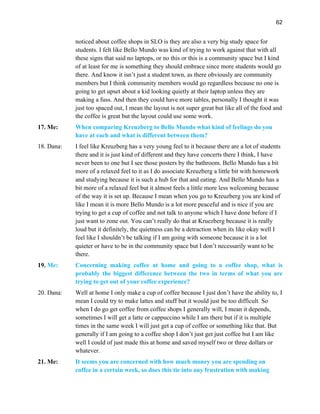 62
noticed about coffee shops in SLO is they are also a very big study space for
students. I felt like Bello Mundo was kind of trying to work against that with all
these signs that said no laptops, or no this or this is a community space but I kind
of at least for me is something they should embrace since more students would go
there. And know it isn’t just a student town, as there obviously are community
members but I think community members would go regardless because no one is
going to get upset about a kid looking quietly at their laptop unless they are
making a fuss. And then they could have more tables, personally I thought it was
just too spaced out, I mean the layout is not super great but like all of the food and
the coffee is great but the layout could use some work.
17. Me: When comparing Kreuzberg to Bello Mundo what kind of feelings do you
have at each and what is different between them?
18. Dana: I feel like Kreuzberg has a very young feel to it because there are a lot of students
there and it is just kind of different and they have concerts there I think, I have
never been to one but I see those posters by the bathroom. Bello Mundo has a bit
more of a relaxed feel to it as I do associate Kreuzberg a little bit with homework
and studying because it is such a hub for that and eating. And Bello Mundo has a
bit more of a relaxed feel but it almost feels a little more less welcoming because
of the way it is set up. Because I mean when you go to Kreuzberg you are kind of
like I mean it is more Bello Mundo is a lot more peaceful and is nice if you are
trying to get a cup of coffee and not talk to anyone which I have done before if I
just want to zone out. You can’t really do that at Kruezberg because it is really
loud but it definitely, the quietness can be a detraction when its like okay well I
feel like I shouldn’t be talking if I am going with someone because it is a lot
quieter or have to be in the community space but I don’t necessarily want to be
there.
19. Me: Concerning making coffee at home and going to a coffee shop, what is
probably the biggest difference between the two in terms of what you are
trying to get out of your coffee experience?
20. Dana: Well at home I only make a cup of coffee because I just don’t have the ability to, I
mean I could try to make lattes and stuff but it would just be too difficult. So
when I do go get coffee from coffee shops I generally will, I mean it depends,
sometimes I will get a latte or cappuccino while I am there but if it is multiple
times in the same week I will just get a cup of coffee or something like that. But
generally if I am going to a coffee shop I don’t just get just coffee but I am like
well I could of just made this at home and saved myself two or three dollars or
whatever.
21. Me: It seems you are concerned with how much money you are spending on
coffee in a certain week, so does this tie into any frustration with making
 