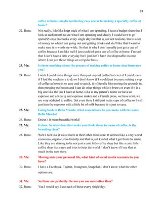 63
coffee at home, maybe not having easy access to making a specialty coffee at
home?
22. Dana: Not really, I do like keep track of what I am spending, I have a budget sheet that I
look at each month to see what I am spending and ideally I would love to go
spend $5 on a Starbucks every single day but that is just not realistic, that is a lot
of money so when I am going out and getting drinks and stuff like that I want to
make sure it is worth my while. So that is why I don’t usually just get a cup of
coffee because I am like well I just could of got a cup of coffee at home. I’m sad
that I can’t have a latte everyday but I just don’t have that disposable income
where I can just those things on a regular basis.
23. Me: Is there anything about the process of making coffee at home that frustrates
you?
24. Dana: I wish I could make things more than just cups of coffee but even if I could, even
if I had the machinery to do so I don’t know if I would just because making a cup
of coffee at home is so easy and so quick, it is literally like putting the grounds in,
then pressing the button and I can do other things while it brews or even if it is a
big one like the one I have at home. Like at my parent’s home we have an
espresso and a Keurig and espresso maker and a French press, we have a lot, we
are very addicted to coffee. But even there I still just make cups of coffee or I will
just have he espresso with a little bit of milk because it is just so easy.
25. Me: Going back to Bello Mundo, what associations do you make with the name
Bello Mundo?
26. Dana: Doesn’t it mean beautiful world?
27. Me: It does. So what does that make you think about in terms of coffee, is the
branding clear?
28. Dana: Well I feel like it was clearer at their other mini store. It seemed like a very world
conscious, organic, eco-friendly and that is just kind of what I got from the name.
Like they are striving to be not just a cute little coffee shop but like a cute little
coffee shop that cares and tries to help the world. I don’t know if I see that as
much in the new store.
29. Me: Moving onto your personal life, what kind of social media accounts do you
have?
30. Dana: I have a Facebook, Twitter, Instagram, Snapchat, I don’t know what the other
options are.
31. Me: So those are probably the one you use most often then?
32. Dana: Yea I would say I use each of those every single day.
 