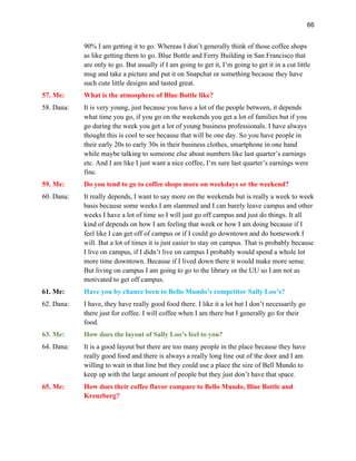 66
90% I am getting it to go. Whereas I don’t generally think of those coffee shops
as like getting them to go. Blue Bottle and Ferry Building in San Francisco that
are only to go. But usually if I am going to get it, I’m going to get it in a cut little
mug and take a picture and put it on Snapchat or something because they have
such cute little designs and tasted great.
57. Me: What is the atmosphere of Blue Bottle like?
58. Dana: It is very young, just because you have a lot of the people between, it depends
what time you go, if you go on the weekends you get a lot of families but if you
go during the week you get a lot of young business professionals. I have always
thought this is cool to see because that will be one day. So you have people in
their early 20s to early 30s in their business clothes, smartphone in one hand
while maybe talking to someone else about numbers like last quarter’s earnings
etc. And I am like I just want a nice coffee, I’m sure last quarter’s earnings were
fine.
59. Me: Do you tend to go to coffee shops more on weekdays or the weekend?
60. Dana: It really depends, I want to say more on the weekends but is really a week to week
basis because some weeks I am slammed and I can barely leave campus and other
weeks I have a lot of time so I will just go off campus and just do things. It all
kind of depends on how I am feeling that week or how I am doing because if I
feel like I can get off of campus or if I could go downtown and do homework I
will. But a lot of times it is just easier to stay on campus. That is probably because
I live on campus, if I didn’t live on campus I probably would spend a whole lot
more time downtown. Because if I lived down there it would make more sense.
But living on campus I am going to go to the library or the UU so I am not as
motivated to get off campus.
61. Me: Have you by chance been to Bello Mundo’s competitor Sally Loo’s?
62. Dana: I have, they have really good food there. I like it a lot but I don’t necessarily go
there just for coffee. I will coffee when I am there but I generally go for their
food.
63. Me: How does the layout of Sally Loo’s feel to you?
64. Dana: It is a good layout but there are too many people in the place because they have
really good food and there is always a really long line out of the door and I am
willing to wait in that line but they could use a place the size of Bell Mundo to
keep up with the large amount of people but they just don’t have that space.
65. Me: How does their coffee flavor compare to Bello Mundo, Blue Bottle and
Kreuzberg?
 