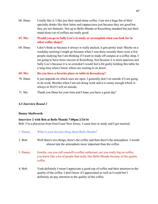 67
66. Dana: I really like it, I like just their stand alone coffee. I am not a huge fan of their
specialty drinks like their lattes and cappuccinos just because they are good but
they are not fantastic. Not up to Bello Mundo or Kreuzberg standard but just their
stand alone cut of coffees are really good.
67. Me: Would you go to Sally Loo’s to study or accomplish what you look for in
other coffee shops?
68. Dana: I don’t think so because it always is really packed, it gets pretty loud. Maybe on a
weekday morning I might go because when I was there recently there were a few
people studying but I am thinking if I want to study off campus at a coffee shop, I
am going to have more success at Kreuzberg. Just because it is more spacious and
Sally Loo’s because it is so crowded I would feel a bit guilty holding this table for
a long time when I know others are waiting to sit down.
69. Me: Do you have a favorite place or table in Kreuzberg?
70. Dana: It just depends on which ones are open. I generally don’t sit outside if I am going
to do work. Besides when I am not doing work and it is sunny enough which is
always in SLO I will sit outside.
71. Me: Thank you Dana for your time and I hope you have a great day!
4.3 Interview Round 2
Danny Shellworth
Interview 2 with Bob at Bello Mundo 7:00pm 2/24/16
Bob: I’m a physician from East Coast New Jersey. I came here to study and I got married.
1. Danny: What is your favorite thing about Bello Mundo?
2. Bob: Well there's two things, there's the coffee and then there's the atmosphere. I would
almost rate the atmosphere more important than the coffee.
3. Danny: Gotcha, can you call yourself a coffee enthusiast, are you really big on coffee,
you know like a lot of people that really like Bello Mundo because of the quality
coffee.
4. Bob: Yeah definitely I mean I appreciate a good cup of coffee and their attention to the
quality of the coffee. I don't know if I appreciated as well as I could but I
definitely do pay attention to the quality of the coffee.
 