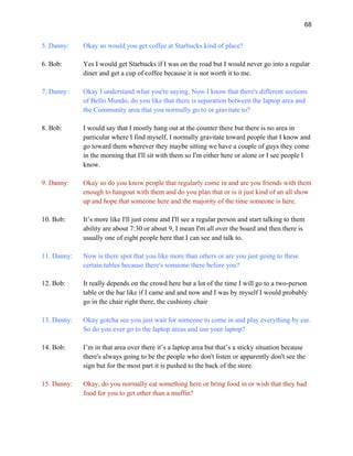 68
5. Danny: Okay so would you get coffee at Starbucks kind of place?
6. Bob: Yes I would get Starbucks if I was on the road but I would never go into a regular
diner and get a cup of coffee because it is not worth it to me.
7. Danny: Okay I understand what you're saying. Now I know that there's different sections
of Bello Mundo, do you like that there is separation between the laptop area and
the Community area that you normally go to or gravitate to?
8. Bob: I would say that I mostly hang out at the counter there but there is no area in
particular where I find myself, I normally gravitate toward people that I know and
go toward them wherever they maybe sitting we have a couple of guys they come
in the morning that I'll sit with them so I'm either here or alone or I see people I
know.
9. Danny: Okay so do you know people that regularly come in and are you friends with them
enough to hangout with them and do you plan that or is it just kind of an all show
up and hope that someone here and the majority of the time someone is here.
10. Bob: It’s more like I'll just come and I'll see a regular person and start talking to them
ability are about 7:30 or about 9, I mean I'm all over the board and then there is
usually one of eight people here that I can see and talk to.
11. Danny: Now is there spot that you like more than others or are you just going to these
certain tables because there's someone there before you?
12. Bob: It really depends on the crowd here but a lot of the time I will go to a two-person
table or the bar like if I came and and now and I was by myself I would probably
go in the chair right there, the cushiony chair
13. Danny: Okay gotcha see you just wait for someone to come in and play everything by ear.
So do you ever go to the laptop areas and use your laptop?
14. Bob: I’m in that area over there it’s a laptop area but that’s a sticky situation because
there's always going to be the people who don't listen or apparently don't see the
sign but for the most part it is pushed to the back of the store.
15. Danny: Okay, do you normally eat something here or bring food in or wish that they had
food for you to get other than a muffin?
 