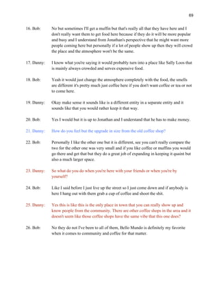 69
16. Bob: No but sometimes I'll get a muffin but that's really all that they have here and I
don't really want them to get food here because if they do it will be more popular
and busy and I understand from Jonathan's perspective that he might want more
people coming here but personally if a lot of people show up then they will crowd
the place and the atmosphere won't be the same.
17. Danny: I know what you're saying it would probably turn into a place like Sally Loos that
is mainly always crowded and serves expensive food.
18. Bob: Yeah it would just change the atmosphere completely with the food, the smells
are different it's pretty much just coffee here if you don't want coffee or tea or not
to come here.
19. Danny: Okay make sense it sounds like is a different entity in a separate entity and it
sounds like that you would rather keep it that way.
20. Bob: Yes I would but it is up to Jonathan and I understand that he has to make money.
21. Danny: How do you feel but the upgrade in size from the old coffee shop?
22. Bob: Personally I like the other one but it is different, see you can't really compare the
two for the other one was very small and if you like coffee or muffins you would
go there and get that but they do a great job of expanding in keeping it quaint but
also a much larger space.
23. Danny: So what do you do when you're here with your friends or when you're by
yourself?
24. Bob: Like I said before I just live up the street so I just come down and if anybody is
here I hang out with them grab a cup of coffee and shoot the shit.
25. Danny: Yes this is like this is the only place in town that you can really show up and
know people from the community. There are other coffee shops in the area and it
doesn't seem like those coffee shops have the same vibe that this one does?
26. Bob: No they do not I've been to all of them, Bello Mundo is definitely my favorite
when it comes to community and coffee for that matter.
 