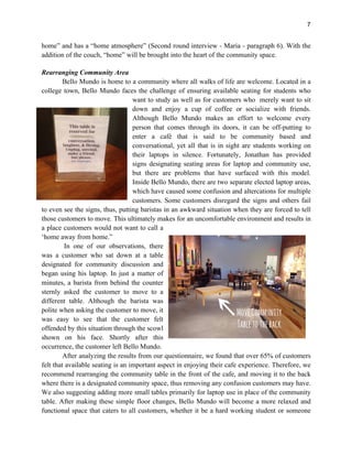 7
home” and has a “home atmosphere” (Second round interview - Maria - paragraph 6). With the
addition of the couch, “home” will be brought into the heart of the community space.
Rearranging Community Area
Bello Mundo is home to a community where all walks of life are welcome. Located in a
college town, Bello Mundo faces the challenge of ensuring available seating for students who
want to study as well as for customers who merely want to sit
down and enjoy a cup of coffee or socialize with friends.
Although Bello Mundo makes an effort to welcome every
person that comes through its doors, it can be off-putting to
enter a café that is said to be community based and
conversational, yet all that is in sight are students working on
their laptops in silence. Fortunately, Jonathan has provided
signs designating seating areas for laptop and community use,
but there are problems that have surfaced with this model.
Inside Bello Mundo, there are two separate elected laptop areas,
which have caused some confusion and altercations for multiple
customers. Some customers disregard the signs and others fail
to even see the signs, thus, putting baristas in an awkward situation when they are forced to tell
those customers to move. This ultimately makes for an uncomfortable environment and results in
a place customers would not want to call a
‘home away from home.”
In one of our observations, there
was a customer who sat down at a table
designated for community discussion and
began using his laptop. In just a matter of
minutes, a barista from behind the counter
sternly asked the customer to move to a
different table. Although the barista was
polite when asking the customer to move, it
was easy to see that the customer felt
offended by this situation through the scowl
shown on his face. Shortly after this
occurrence, the customer left Bello Mundo.
After analyzing the results from our questionnaire, we found that over 65% of customers
felt that available seating is an important aspect in enjoying their cafe experience. Therefore, we
recommend rearranging the community table in the front of the cafe, and moving it to the back
where there is a designated community space, thus removing any confusion customers may have.
We also suggesting adding more small tables primarily for laptop use in place of the community
table. After making these simple floor changes, Bello Mundo will become a more relaxed and
functional space that caters to all customers, whether it be a hard working student or someone
 