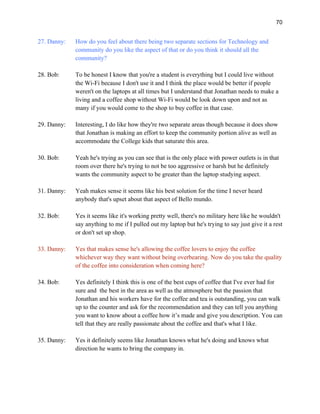 70
27. Danny: How do you feel about there being two separate sections for Technology and
community do you like the aspect of that or do you think it should all the
community?
28. Bob: To be honest I know that you're a student is everything but I could live without
the Wi-Fi because I don't use it and I think the place would be better if people
weren't on the laptops at all times but I understand that Jonathan needs to make a
living and a coffee shop without Wi-Fi would be look down upon and not as
many if you would come to the shop to buy coffee in that case.
29. Danny: Interesting, I do like how they're two separate areas though because it does show
that Jonathan is making an effort to keep the community portion alive as well as
accommodate the College kids that saturate this area.
30. Bob: Yeah he's trying as you can see that is the only place with power outlets is in that
room over there he's trying to not be too aggressive or harsh but he definitely
wants the community aspect to be greater than the laptop studying aspect.
31. Danny: Yeah makes sense it seems like his best solution for the time I never heard
anybody that's upset about that aspect of Bello mundo.
32. Bob: Yes it seems like it's working pretty well, there's no military here like he wouldn't
say anything to me if I pulled out my laptop but he's trying to say just give it a rest
or don't set up shop.
33. Danny: Yes that makes sense he's allowing the coffee lovers to enjoy the coffee
whichever way they want without being overbearing. Now do you take the quality
of the coffee into consideration when coming here?
34. Bob: Yes definitely I think this is one of the best cups of coffee that I've ever had for
sure and the best in the area as well as the atmosphere but the passion that
Jonathan and his workers have for the coffee and tea is outstanding, you can walk
up to the counter and ask for the recommendation and they can tell you anything
you want to know about a coffee how it’s made and give you description. You can
tell that they are really passionate about the coffee and that's what I like.
35. Danny: Yes it definitely seems like Jonathan knows what he's doing and knows what
direction he wants to bring the company in.
 