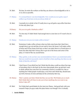 71
36. Bob: He does, he trains the workers so that they are almost as knowledgeable as he is
or as close as possible.
37. Danny: I’ve noticed they're very knowledgeable. Now would you ever grab a cup of
coffee to go from here or do you always drink in?
38. Bob: I normally try to drink in but if I really have to go all grab a cup coffee from here
it's the only place I go .
39.Danny: Do you ever grab a Starbucks coffee?
40. Bob: Yes but only if I didn't think I had enough time to come here or if I wasn't close to
here.
41. Danny: Gotcha now do you ever make coffee at home?
42. Bob: Sometimes I make coffee at home when my kids come home that I don't have
enough time to go out and they do not want to leave the house I will make coffee
at home and I'll buy beans from here so that I can make them in a French press at
home but other than that I always like to get out of the house and come to this
place, it’s kind of like my second home.
43. Danny: Okay gotcha, so do you have any recommendations I know you mentioned earlier
that you would not necessarily want to food but is there anything else that you can
think of that this café lacks?
44. Bob: I don't know if you drink beer but I think that this place could use about four taps
of microbrew beer in the back for the time when people show up and don't want
to drink caffeine but come here for community reasons it wouldn't be a bar or
anything but I think people would enjoy a nice beer and I think they should team
up with a brewery In town and help out the community that way.
44. Danny: That’s a pretty cool idea I think that they can use that. Well thank you so much
Bob I think that's all I have to ask you to have anything else you want to say
before I take off?
45. Bob: No I think that's good thanks for the interview Danny. And good luck with your
research I hope you guys make this place better even though I love it already.
1. Justin Dhillon
 