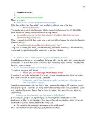 72
2. Interview Round 2
1.
● Hey Nick good to see you again!
Happy to be back
● What is your favorite thing about Bello Mundo?
I like their coffee, when they actually poor good shots, which is most of the time.
○ What does that mean?
You can burn it or not do it right to make it bitter, most of the baristas do it well. What I like
most about Bello is the coffee and the chocolate chip cookies.
● So, would you say you like their food selection? Would you, like if they had more
options than they actually have.
If they expanded their food, they would have to add more tables, because the tables they have are
not really for food.
● Personally though, do you like the food options they have?
They have like a few good items, I wouldn’t say they need more. Personally, I don’t think they
would need to expand to things like sandwiches or anything like that.
2.
● Where is your favorite spot to hang out inside of Bello Mundo?
I usually have my laptop so I am usually on the laptop side. I like the tables for 4 because there is
usually like 2 or 3 of us there. But I also do like their community area a lot when I don’t have to
be on my laptop or study.
● Do you usually bring a friend to Bello Mundo?
Yes, almost always go with friends.
○ Do you guys eat something? What? Do you share?
Every time it is a coffee and a cookie. 2 of us always order that and our other friend just orders
like 8 cups of coffee. We do not usually share haha
○ Is there any type of food that you normally eat with your coffee, that you
wish Bello Mundo served?
Special Argentine pastries that I am fond of haha I mean the have bakers, I’ll give them a recipe,
they’re pretty good! I’ve tried a few things and what I really like are the cookies and these gluten
free chocolate chip scones. I mean they’re gluten free so they have a weird texture if you pay
attention to it.
What do you spend most of your time doing in Bello Mundo?
I’m usually in a group so talking or hanging out, studying but not like head down with
headphones in. There is still like chatter, I go there to do work but mainly socialize. If it’s with
my friends or even the baristas, their staff is really nice.
● Do you sit in the community area more or the work space?
Most often I sit in the work are but I do really like the social area.
 