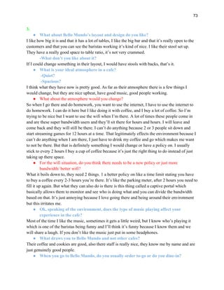 73
3.
● What about Bello Mundo’s layout and design do you like?
I like how big it is and that it has a lot of tables, I like the big bar and that it’s really open to the
customers and that you can see the baristas working it’s kind of nice. I like their stool set up.
They have a really good space to table ratio, it’s not very crammed.
-What don’t you like about it?
If I could change something in their layout, I would have stools with backs, that’s it.
● What is your ideal atmosphere in a cafe?
-Quiet?
-Spacious?
I think what they have now is pretty good. As far as their atmosphere there is a few things I
would change, but they are nice upbeat, have good music, good people working.
● What about the atmosphere would you change?
So when I go there and do homework, you want to use the internet, I have to use the internet to
do homework. I can do it here but I like doing it with coffee, and I buy a lot of coffee. So I’m
trying to be nice but I want to use the wifi when I’m there. A lot of times these people come in
and are these super bandwidth users and they’ll sit there for hours and hours. I will leave and
come back and they will still be there. I can’t do anything because 2 or 3 people sit down and
start streaming games for 12 hours at a time. That legitimately effects the environment because I
can’t do anything when I am there, I just have to drink my coffee and go which makes me want
to not be there. But that is definitely something I would change or have a policy on. I usually
stick to every 2 hours I buy a cup of coffee because it’s just the right thing to do instead of just
taking up there space.
● For the wifi situation, do you think there needs to be a new policy or just more
bandwidth/ better wifi?
What it boils down to, they need 2 things. 1 a better policy on like a time limit stating you have
to buy a coffee every 2-3 hours you’re there. It’s like the parking meter, after 2 hours you need to
fill it up again. But what they can also do is there is this thing called a captive portal which
basically allows them to monitor and see who is doing what and you can divide the bandwidth
based on that. It’s just annoying because I love going there and being around their environment
but this irritates me.
● Ok, speaking of the environment, does the type of music playing affect your
experience in the cafe?
Most of the time I like the music, sometimes it gets a little weird, but I know who’s playing it
which is one of the baristas being funny and I’ll think it’s funny because I know them and we
will share a laugh. If you don’t like the music just put in some headphones.
● What draws you to Bello Mundo and not other cafes?
Their coffee and cookies are good, also there staff is really nice, they know me by name and are
just genuinely good people.
● When you go to Bello Mundo, do you usually order to-go or do you dine-in?
 