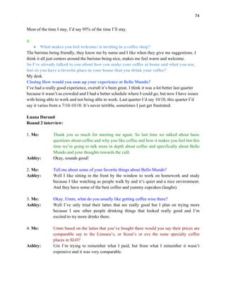 74
Most of the time I stay, I’d say 95% of the time I’ll stay.
4.
● What makes you feel welcome/ is inviting in a coffee shop?
The baristas being friendly, they know me by name and I like when they give me suggestions. I
think it all just centers around the baristas being nice, makes me feel warm and welcome.
So I’ve already talked to you about how you make your coffee at home and what you use,
but do you have a favorite place in your house that you drink your coffee?
My desk
Closing How would you sum up your experience at Bello Mundo?
I’ve had a really good experience, overall it’s been great. I think it was a lot better last quarter
because it wasn’t as crowded and I had a better schedule where I could go, but now I have issues
with being able to work and not being able to work. Last quarter I’d say 10/10, this quarter I’d
say it varies from a 7/10-10/10. It’s never terrible, sometimes I just get frustrated.
Luana Durand
Round 2 interview:
1. Me: Thank you so much for meeting me again. So last time we talked about basic
questions about coffee and why you like coffee and how it makes you feel but this
time we’re going to talk more in depth about coffee and specifically about Bello
Mundo and your thoughts towards the café.
Ashley: Okay, sounds good!
2. Me: Tell me about some of your favorite things about Bello Mundo?
Ashley: Well I like sitting in the front by the window to work on homework and study
because I like watching as people walk by and it’s quiet and a nice environment.
And they have some of the best coffee and yummy cupcakes (laughs).
3. Me: Okay. Umm, what do you usually like getting coffee wise there?
Ashley: Well I’ve only tried their lattes that are really good but I plan on trying more
because I saw other people drinking things that looked really good and I’m
excited to try more drinks there.
4. Me: Umm based on the lattes that you’ve bought there would you say their prices are
comparable say to the Linnaea’s, or Scout’s or eve the none specialty coffee
places in SLO?
Ashley: Um I’m trying to remember what I paid, but from what I remember it wasn’t
expensive and it was very comparable.
 