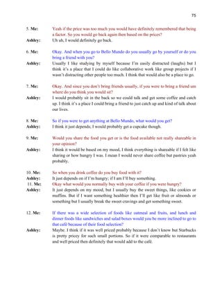 75
5. Me: Yeah if the price was too much you would have definitely remembered that being
a factor. So you would go back again then based on the prices?
Ashley: Uh uh, I would definitely go back.
6. Me: Okay. And when you go to Bello Mundo do you usually go by yourself or do you
bring a friend with you?
Ashley: Usually I like studying by myself because I’m easily distracted (laughs) but I
think it’s a place that I could do like collaborative work like group projects if I
wasn’t distracting other people too much. I think that would also be a place to go.
7. Me: Okay. And since you don’t bring friends usually, if you were to bring a friend um
where do you think you would sit?
Ashley: I would probably sit in the back so we could talk and get some coffee and catch
up. I think it’s a place I could bring a friend to just catch up and kind of talk about
our lives.
8. Me: So if you were to get anything at Bello Mundo, what would you get?
Ashley: I think it just depends; I would probably get a cupcake though.
9. Me: Would you share the food you get or is the food available not really shareable in
your opinion?
Ashley: I think it would be based on my mood, I think everything is shareable if I felt like
sharing or how hungry I was. I mean I would never share coffee but pastries yeah
probably.
10. Me: So when you drink coffee do you buy food with it?
Ashley: It just depends on if I’m hungry; if I am I’ll buy something.
11. Me: Okay what would you normally buy with your coffee if you were hungry?
Ashley: It just depends on my mood, but I usually buy the sweet things, like cookies or
muffins. But if I want something healthier then I’ll get like fruit or almonds or
something but I usually break the sweet cravings and get something sweet.
12. Me: If there was a wide selection of foods like oatmeal and fruits, and lunch and
dinner foods like sandwiches and salad boxes would you be more inclined to go to
that café because of their food selection?
Ashley: Maybe. I think if it was well priced probably because I don’t know but Starbucks
is pretty pricey for such small portions. So if it were comparable to restaurants
and well priced then definitely that would add to the café.
 