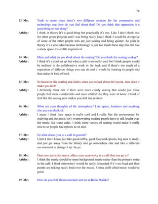 76
13. Me: Yeah so umm since there’s two different sections for the community and
technology use; how do you feel about that? Do you think that separation is a
good thing or bad thing?
Ashley: I think in theory it’s a good thing but practically it’s not. Like I don’t think that
for other group projects and I was being really loud I think I would be disruptive
of some of the other people who are just talking and being quieter. So yeah in
theory it’s a cool idea because technology is just too much these days but for like
a study space it’s a little impractical.
14. Me: Okay and what do you think about the seating? Do you think the seating is okay?
Ashley: I think it’s a cool set up but what a café is normally used for I think people would
be inclined to do collaborative work in the back and if there’s too much of a
separation of different things you can do and it would be limiting to people and
that makes it kind of hard.
15. Me: So based on the seating and chairs since you talked about the layout, how does it
make you feel?
Ashley: I definitely think that if there were more comfy seating that would just make
people feel more comfortable and more chilled like they were at home. I kind of
feel like the seating now makes you feel less relaxed.
16. Me: What are your thoughts of the atmosphere? Like space, loudness and anything
else you can think of.
Ashley: I mean I think their space is really cool and I really like the environment for
studying and the music isn’t overpowering making people have to talk louder over
the music like some cafes. I think more variety of seating would make it really
nice to so people had options to sit also.
17. Me: So what draws you to a café in general?
Ashley: Umm I don’t know just like good coffee, good food and options, big area to study,
and just get away from the library and go somewhere else and like a different
environment to change it up. So ya.
18. Me: Does any particular music affect your experience in a café that you go to?
Ashley: I think the music should be more background music rather than the primary noise
in the café. I think otherwise I would be really distracted if it’s too loud and then
people are talking really loud over the music. I think chill vibed music would be
good.
19. Me: How do you feel about customer service at Bello Mundo?
 