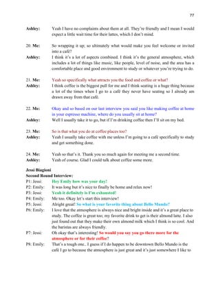 77
Ashley: Yeah I have no complaints about them at all. They’re friendly and I mean I would
expect a little wait time for their lattes, which I don’t mind.
20. Me: So wrapping it up; so ultimately what would make you feel welcome or invited
into a café?
Ashley: I think it’s a lot of aspects combined. I think it’s the general atmosphere, which
includes a lot of things like music, like people, level of noise, and the area has a
comfortable place and good environment to study or whatever you’re trying to do.
21. Me: Yeah so specifically what attracts you the food and coffee or what?
Ashley: I think coffee is the biggest pull for me and I think seating is a huge thing because
a lot of the times when I go to a café they never have seating so I already am
drawn away from that café.
22. Me: Okay and so based on our last interview you said you like making coffee at home
in your espresso machine, where do you usually sit at home?
Ashley: Well I usually take it to go, but if I’m drinking coffee then I’ll sit on my bed.
23. Me: So is that what you do at coffee places too?
Ashley: Yeah I usually take coffee with me unless I’m going to a café specifically to study
and get something done.
24. Me: Yeah so that’s it. Thank you so much again for meeting me a second time.
Ashley: Yeah of course. Glad I could talk about coffee some more.
Jessi Biagioni
Second Round Interview:
P1: Jessi: Hey Emily how was your day!
P2: Emily: It was long but it’s nice to finally be home and relax now!
P3: Jessi: Yeah it definitely is I’m exhausted!
P4: Emily: Me too. Okay let’s start this interview!
P5: Jessi: Alright great! So what is your favorite thing about Bello Mundo?
P6: Emily: I love that the atmosphere is always nice and bright inside and it’s a great place to
study. The coffee is great too; my favorite drink to get is their almond latte. I also
just found out that they make their own almond milk which I think is so cool. And
the baristas are always friendly.
P7: Jessi: Oh okay that’s interesting! So would you say you go there more for the
atmosphere or for their coffee?
P8: Emily: That’s a tough one.. I guess if I do happen to be downtown Bello Mundo is the
café I go to because the atmosphere is just great and it’s just somewhere I like to
 