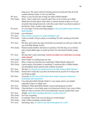 78
hang out at. The music is kind of calming and not too loud and I like all of the
wooden furniture inside, it’s all very laid back
P9: Jessi: Where is your favorite spot to hang out inside of Bello Mundo?
P10: Emily: Hmm.. I don’t really have a specific spot I have to sit at when I go to Bello
Mundo but I do like spaces where there is a decent amount of space so I’m not
crouched when doing homework. I also like a spot where I can observe people or
the baristas. That’s sounds creepy (laughs)
P11:Jessi: It’s not creepy! I do the same thing (laughs) so do you usually bring a friend to
Bello Mundo?
P12: Emily: yes sometimes!
P13: Jessi: Okay and do you guys ever grab anything to eat?
P14: Emily: Yeah we usually will get a pastry or something. We don’t usually get food that
often.
P15: Jessi: Oh okay, and is there any type of food that you normally eat with your coffee, that
you wish Bello Mundo served?
P16: Emily: Hmmm maybe healthier alternatives to pastries, I feel like they are so choloric
and so much added sugar so maybe lara bars? Or some kind of healthy energy
bars
P17: Jessi: Oh okay that’s really interesting! And do you think you would share an energy
with a friend?
P18: Emily: Hmm I think we would just get our own.
P19: Jessi: Okay, is there any food that you would share if Bello Mundo offered it??
P20: Emily: I guess maybe a fruit platter or something? I would just like it if Bello Mundo
served healthier food in general, that would be awesome!
P21: Jessi: Oh okay! So what do you spend most of your time doing in Bello Mundo?
P22: Emily: Homework! I really like to go there for homework by myself. Or I will go with
my friends at night.
P23: Jessi: Awesome, So how do you feel about there being 2 separate sections for
technology and community?
P24: Emily: I love that about Bello Mundo I think it’s very unique and its very helpful
especially living in a college town.
P25: Jessi: Definitely! What about Bello Mundo’s layout and design do you like?
P26: Emily: I like that there’s a lot of table space to do homework which is nice, some of their
table are wide so you don’t feel overcrowded and everyone usually finds a spot.
P27: Jessi: Alright, and is there anything that don’t you like about it?
P28: Emily: No I love everything.
P29: Jessi: Everything? There’s not even one thing you would change?
P30: Emily: Nope, I think everything is perfect there!
P31: Jessi: Interesting, okay. So what is your ideal atmosphere in a cafe?
 
