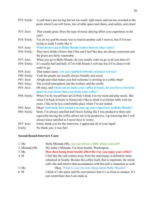 79
P32: Emily: A café that’s not too big but not too small, light music and not too crowded to the
point where I can still focus, lots of table space and chairs, and outlets, and clean!
P33: Jessi: That sounds great. Does the type of music playing affect your experience in the
cafe?
P34: Emily: Yes oh my god the music was so loud at another café I went to, but if I’m not
trying to study I really like it.
P35: Jessi: What draws you to Bello Mundo rather than to other cafes?
P36: Emily: They have drinks I know that I like and I feel like they are always consistent and
the prices are fairly reasonable.
P37: Jessi: When you go to Bello Mundo, do you usually order to-go or do you dine-in?
P38: Emily: It’s usually half and half, if I’m with friends I will stay but if I’m alone I will
order to-go
P39: Jessi: That makes sense. Are you satisfied with the customer service?
P40: Emily: Yeah the people are usually always friendly and sweet
P41: Jessi: Alright and what makes you feel welcome/ is inviting in a coffee shop?
P42: Emiy: The overall atmosphere and the workers and the smells
P43: Jessi: Oh okay, and when you do make your coffee at home, do you have a favorite
place in your house that you drink your coffee?
P44: Emily: When I’m by myself here at Cal Poly I drink it in my room and play music. But
when I’m back at home in Sunnyvale I like to drink it at kitchen table with my
mom. I like to be in a comfortable place where I’m not rushed
P45: Jessi: Okay! And lastly how would you sum up your experience at Bello Mundo?
P46: Emily: hmm, I’m always satisfied and I leave feeling like I was productive there and
especially having the coffee allows me to be productive. I go knowing that I will
always leave satisfied so I never have to worry.
P47: Jessi: Great, thank you for this interview, I appreciate all of your input!
Emily: No thank you, it was fun!
Second Round Interview Casey
1. Me Hello Miranda (M), can you tell me a little about yourself?
2. Miranda (M) My name’s Miranda, I’m from Seattle, Washington.
3. Me How does being from Seattle affect the way you enjoy your coffee?
4. M I feel like the café culture away from the stereotypes is definitely more
enhanced in Seattle. Besides the coffee itself, that is important, the whole
café vibe and interior that accompanies with the café is important as well.
5. Me Okay. What is your favorite thing about Bello Mundo?
6. M I think it’s the space and the convenience that it’s so close to campus. It’s
just somewhere that I can study at.
 