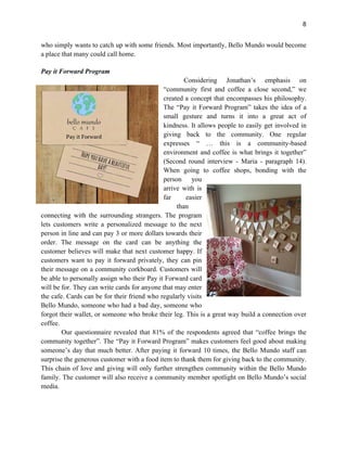 8
who simply wants to catch up with some friends. Most importantly, Bello Mundo would become
a place that many could call home.
Pay it Forward Program
Considering Jonathan’s emphasis on
“community first and coffee a close second,” we
created a concept that encompasses his philosophy.
The “Pay it Forward Program” takes the idea of a
small gesture and turns it into a great act of
kindness. It allows people to easily get involved in
giving back to the community. One regular
expresses “ … this is a community-based
environment and coffee is what brings it together”
(Second round interview - Maria - paragraph 14).
When going to coffee shops, bonding with the
person you
arrive with is
far easier
than
connecting with the surrounding strangers. The program
lets customers write a personalized message to the next
person in line and can pay 3 or more dollars towards their
order. The message on the card can be anything the
customer believes will make that next customer happy. If
customers want to pay it forward privately, they can pin
their message on a community corkboard. Customers will
be able to personally assign who their Pay it Forward card
will be for. They can write cards for anyone that may enter
the cafe. Cards can be for their friend who regularly visits
Bello Mundo, someone who had a bad day, someone who
forgot their wallet, or someone who broke their leg. This is a great way build a connection over
coffee.
Our questionnaire revealed that 81% of the respondents agreed that “coffee brings the
community together”. The “Pay it Forward Program” makes customers feel good about making
someone’s day that much better. After paying it forward 10 times, the Bello Mundo staff can
surprise the generous customer with a food item to thank them for giving back to the community.
This chain of love and giving will only further strengthen community within the Bello Mundo
family. The customer will also receive a community member spotlight on Bello Mundo’s social
media.
 