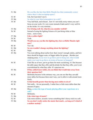 81
31. Me Do you like the fact that Bello Mundo has that community center
where there’s that no laptop space?
32. M I do, but I just don’t use it.
33. Me So what is your ideal atmosphere in a café?
34. M Very laid back, and relaxed…how it’s not really noisy where you can’t
focus on your work. It’s very warm instead of dark and it’s very well-lit
on the inside. It’s very minimal…
35. Me For it being well- lit, what do you consider well-lit?
36. M Instead of using the lighting fixtures of it just being white or blue
tones…more warm.
37. Me Like a yellow light?
38. M Yeah.
39. Me Would you say you like the lighting they have at Bello Mundo right
now?
40. M Yes I do.
41. Me So you wouldn’t change anything about the lighting?
42. M Nope.
43. Me You were talking about earlier how there weren’t enough outlets, and how
there should be bigger seats, or bigger tables for groups…Besides just
studying areas, if you were to go there just to hang out, what would
make you want to go there, in terms of layout, to hangout?
44. M I feel like as of now, just to go there for more socializing, it’s fine because
the table space that they offer and the drinks list that they offer, you’re not
overwhelmed by what they offer. It’s spacious too.
45. Me If they added more tables, do you think that would take away from
their spacious feel?
46. M Definitely because in the entrance way, you can see that they can add
more tables but because there aren’t any, you’re able to walk around more
freely.
47. Me Is that benefit greater than having more tables to sit at?
48. M Not really…for me personally, I rather have a little more tables than that
amount of space.
49. Me Okay, so does the type of music playing affect your experience at a
café?
50. M Definitely.
51. Me Like what type of music?
52. M Like more mellow, acoustic versus something that’s heavy rock in a café.
53. Me So you don’t really notice the music that much…as long as it’s kind of
a mellow melody?
 