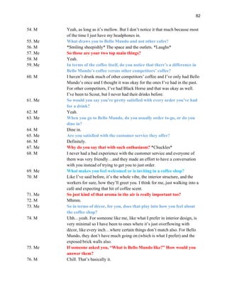 82
54. M Yeah, as long as it’s mellow. But I don’t notice it that much because most
of the time I just have my headphones in.
55. Me What draws you to Bello Mundo and not other cafes?
56. M *Smiling sheepishly* The space and the outlets. *Laughs*
57. Me So those are your two top main things?
58. M Yeah.
59. Me In terms of the coffee itself, do you notice that there’s a difference in
Bello Mundo’s coffee versus other competitors’ coffee?
60. M I haven’t drunk much of other competitors’ coffee and I’ve only had Bello
Mundo’s once and I thought it was okay for the ones I’ve had in the past.
For other competitors, I’ve had Black Horse and that was okay as well.
I’ve been to Scout, but I never had their drinks before.
61. Me So would you say you’re pretty satisfied with every order you’ve had
for a drink?
62. M Yeah.
63. Me When you go to Bello Mundo, do you usually order to-go, or do you
dine in?
64. M Dine in.
65. Me Are you satisfied with the customer service they offer?
66. M Definitely.
67. Me Why do you say that with such enthusiasm? *Chuckles*
68. M I never had a bad experience with the customer service and everyone of
them was very friendly…and they made an effort to have a conversation
with you instead of trying to get you to just order.
69. Me What makes you feel welcomed or is inviting in a coffee shop?
70. M Like I’ve said before, it’s the whole vibe, the interior structure, and the
workers for sure, how they’ll greet you. I think for me, just walking into a
café and expecting that hit of coffee scent.
71. Me So just kind of that aroma in the air is really important too?
72. M Mhmm.
73. Me So in terms of décor, for you, does that play into how you feel about
the coffee shop?
74. M Uhh…yeah. For someone like me, like what I prefer in interior design, is
very minimal so I have been to ones where it’s just overflowing with
décor, like every inch…where certain things don’t match also. For Bello
Mundo, they don’t have much going on (which is what I prefer) and the
exposed brick walls also.
75. Me If someone asked you, “What is Bello Mundo like?” How would you
answer them?
76. M Chill. That’s basically it.
 