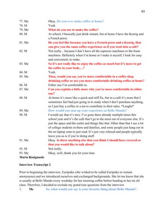 83
77. Me Okay. Do you ever make coffee at home?
78. M Yeah.
79. Me What do you use to make the coffee?
80. M At school, I basically just drink instant, but at home I have the Keurig and
a French press.
81. Me Do you feel like because you have a French press and a Keurig, that
can give you the same coffee experience as if you went into a café?
82. M Not really…because I don’t have all the espresso machines or the foam
machines. Definitely when I’m home or I make it myself, I look for easy
and convenient, to make.
83. Me So it’s not really like to enjoy the coffee as much but it’s more to get
the coffee in your body…?
84. M Yeah.
85. Me Then, would you say you’re more comfortable in a coffee shop
drinking coffee or are you more comfortable drinking coffee at home?
86. M Either one I’m comfortable in.
87. Me Can you explain a little more why you’re more comfortable in either
one?
88. M At home it’s more like a quick and stiff fix, but in a café it’s more that I
sometimes feel bad just going in to study when I don’t purchase anything,
so I just buy a coffee or a tea to contribute to their sales. *Laughs*
89. Me How would you sum up your experience at Bello Mundo?
90. M I would say that it’s nice. I’ve gone there already multiple times this
school year and it’s the café that I go to the most out of everyone else. It’s
just the space and the outlet and things like that. Other than that I see a lot
of college students in there and families, and some people just hang out in
the no laptop zone to just read. It’s just very relaxed and people typically
leave you as is if you’re doing stuff.
91. Me Okay. Is there anything else that you think I should have covered or
that you would like to talk about?
92. M Not really.
93. Me Okay, well, thank you for your time.
Maria Rosignuolo
Interview Transcript 2
Prior to beginning the interview, Euripides (she wished to be called Euripides to remain
anonymous) and we introduced ourselves and exchanged backgrounds. She let me know that she
is usually at Bello Mundo every weekday for her morning coffee before heading to her tai chi
class. Therefore, I decided to exclude my grand tour questions from the interview
1. Me So, what would you say is your favorite thing about Bello Mundo?
 