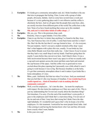 84
2. Euripides It’s kinda got a community atmosphere and, uh, I think Jonathan is the one
that tries to propagate that feeling. Uhm, I come with a group of older
people, obviously, hahaha. And we come here several times a week just
because it’s a nice gathering place and it’s not offensive and the coffee is
absolutely the best. And we all agree that the people that come here, uhm,
are mostly travelers from different parts of the world The coffee here is the
best. None of us have found anything that comes up to this standard.
3. Me Oh, and you’ve tried other kinds of coffee shops…?
4. Euripides Oh, yes, yes. This is the premium chop, yeah.
5. Me Honestly, I have to agree hahaha. I love this coffee.
6. Euripides I hate to say this but it is better than anything I’ve found in the Bay Area.
Yes, San Francisco has a lot of coffee. I come back home and this is what I
like. But I do like the fact that it’s not age limited in here – it’s for everyone.
Not just students. And it’s not just a student oriented coffee shop ‘cause
that’s what happens with a place this size, usually. It was kinda my fear
when Bello Mundo went from that really tiny – I don’t know if you’re aware
that they had a very small shop (I nod my head). I had been going there for
maybe 3 years before they moved over here. And I liked it there. It was a
little inconvenient because there wasn’t any space to sit but we usually took
a cup and went upstairs across the street and then came back and returned
the cup because of the space. And the coffee was so good and we were
excited about this place opening but I personally was a little afraid it wasn’t
going to work because it was so big. But because Jonathan is at the helm,
it’s got that community atmosphere about it and it makes it just kinda like a
home atmosphere; it’s nice.
7. Me Mhm, yeah. I definitely feel that too when I’m in here. And you mentioned
that you feel that it’s this way because of Jonathan. I was wondering if you
could expand on… kind of Jonathan’s role in making this feel
community centered?
8. Euripides Well, even his employees… he’s into the uhm… he treats his employees
with respect. He also trains his employees as if they are a part of this. This is
just my understanding but I’m not sure exactly about the timeshare thing?
Not timeshare, I’m sorry. If at the end of the month there’s extra profit, it
goes to the employees and I think that’s a marvelous thing. I’m not sure of
the ins and outs of that, I may have that wrong but I think I have the idea
right hahahaha. It’s wonderful and I guess that’s why he keeps a lot of his
employees. It’s fair treatment. I noticed he has more people hired, haha. And
I like coming in and having the baristas know who I am and they obviously
know exactly what I want, hahaha.
9. Me Is this your own cup?
 