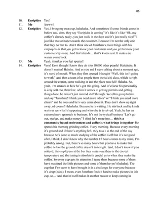85
10. Euripides Yes!
11. Me Awww!
12. Euripides Yes, I bring my own cup, hahahaha. And sometimes if some friends come in
before and, uhm, they say “Euripides is coming” it’s like it’s like “Ok, my
coffee’s already ready, you just walk in the door and it’s just really nice!” I
just like that attitude towards the customer. Because I’m not the only one
that they do that to. And I think one of Jonathan’s main things with his
employees is that you get to know your customers and you get to know your
customers by name. And that’s kinda… that’s kinda neat. It makes me
wanna come back.
13. Me Yeah, it makes you feel special!
14. Euripides Very! Even though I know they do it to 10,000 other people! Hahahaha. It
doesn’t matter! Hahaha. And as you and I were talking about a moment ago,
it’s word of mouth. When they first opened I thought “Well, this isn’t going
to work” And then a team of us people from the tai chi class, which is right
around the corner, came walking in and the place was full! Hahaha. So,
yeah, I’m amazed at how he’s got this going. And of course his personality
is very soft. So, therefore, when it comes to getting permits and getting
things done, he doesn’t just ramrod stuff through. We often go up to him
and say “Jonathan! I think you need more tables” or “I think you need more
chairs” and he nods and he’s very calm about it. They don’t show up right
away, of course! Hahahaha. Because he’s waiting. He sits back and he kinda
waits to see what’s happening and who else is involved. Yeah, he has an
extraordinary approach to business. It’s not the typical business “Let’s go
out, market, and make money” I think he’s more into… this is a
community-based environment and coffee is what brings it together. He
spends his morning grinding coffee. Every morning. Because every morning
it’s ground and if there’s anything left, they toss it at the end of the day
because he’s done so much studying of the coffee itself that it’s not good
after, I think, I don’t know why the number 15 hours comes to my mind, I’m
probably wrong. But, there’s so many hours that you have to make that
coffee before the ground coffee doesn’t taste right. And, I don’t know if you
noticed, the employees at the bar they make sure there is the correct
temperature and the timing is absolutely crucial as to when they make the
coffee. So every cup gets its attention. I tease them because some of them
have mastered the little pictures and some of them haven’t (hahaha). The
cup that I’ve seem to have brought in is a challenge for everyone because
it’s deep (haha). I mean, even Jonathan finds it hard to make pictures in this
cup, so… And that in itself makes it another reason to keep coming in
 